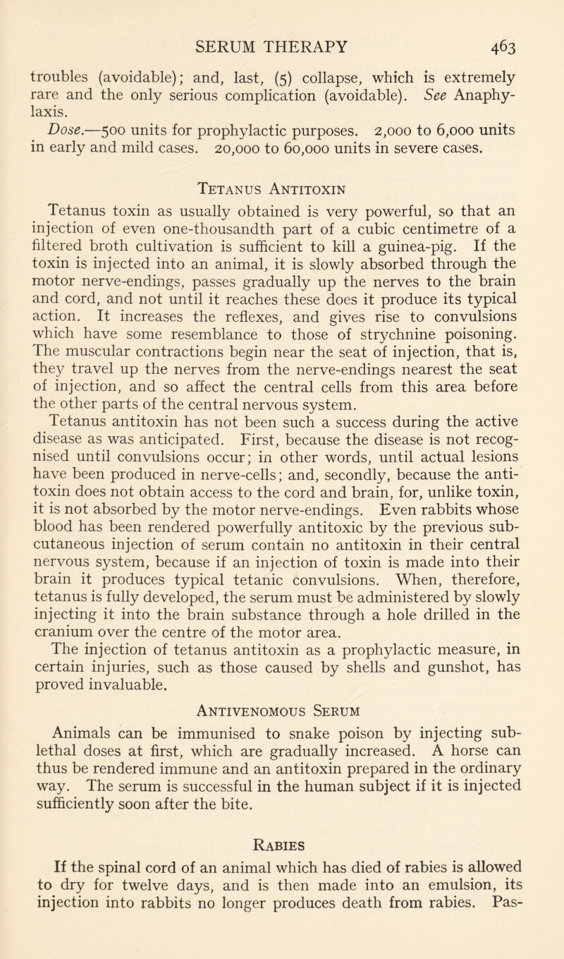 troubles (avoidable); and, last, (5) collapse, which is extremely rare and the only serious complication (avoidable). See Anaphy- laxis. Dose.—500 units for prophylactic purposes. 2,000 to 6,000 units in early and mild cases. 20,000 to 60,000 units in severe cases. Tetanus Antitoxin Tetanus toxin as usually obtained is very powerful, so that an injection of even one-thousandth part of a cubic centimetre of a filtered broth cultivation is sufficient to kill a guinea-pig. If the toxin is injected into an animal, it is slowly absorbed through the motor nerve-endings, passes gradually up the nerves to the brain and cord, and not until it reaches these does it produce its typical action. It increases the reflexes, and gives rise to convulsions which have some resemblance to those of strychnine poisoning. The muscular contractions begin near the seat of injection, that is, they travel up the nerves from the nerve-endings nearest the seat of injection, and so affect the central cells from this area before the other parts of the central nervous system. Tetanus antitoxin has not been such a success during the active disease as was anticipated. First, because the disease is not recog- nised until convulsions occur; in other words, until actual lesions have been produced in nerve-cells; and, secondly, because the anti- toxin does not obtain access to the cord and brain, for, unlike toxin, it is not absorbed by the motor nerve-endings. Even rabbits whose blood has been rendered powerfully antitoxic by the previous sub- cutaneous injection of serum contain no antitoxin in their central nervous system, because if an injection of toxin is made into their brain it produces typical tetanic convulsions. When, therefore, tetanus is fully developed, the serum must be administered by slowly injecting it into the brain substance through a hole drilled in the cranium over the centre of the motor area. The injection of tetanus antitoxin as a prophylactic measure, in certain injuries, such as those caused by shells and gunshot, has proved invaluable. Antivenomous Serum Animals can be immunised to snake poison by injecting sub- lethal doses at first, which are gradually increased. A horse can thus be rendered immune and an antitoxin prepared in the ordinary way. The serum is successful in the human subject if it is injected sufficiently soon after the bite. Rabies If the spinal cord of an animal which has died of rabies is allowed to dry for twelve days, and is then made into an emulsion, its injection into rabbits no longer produces death from rabies. Pas-