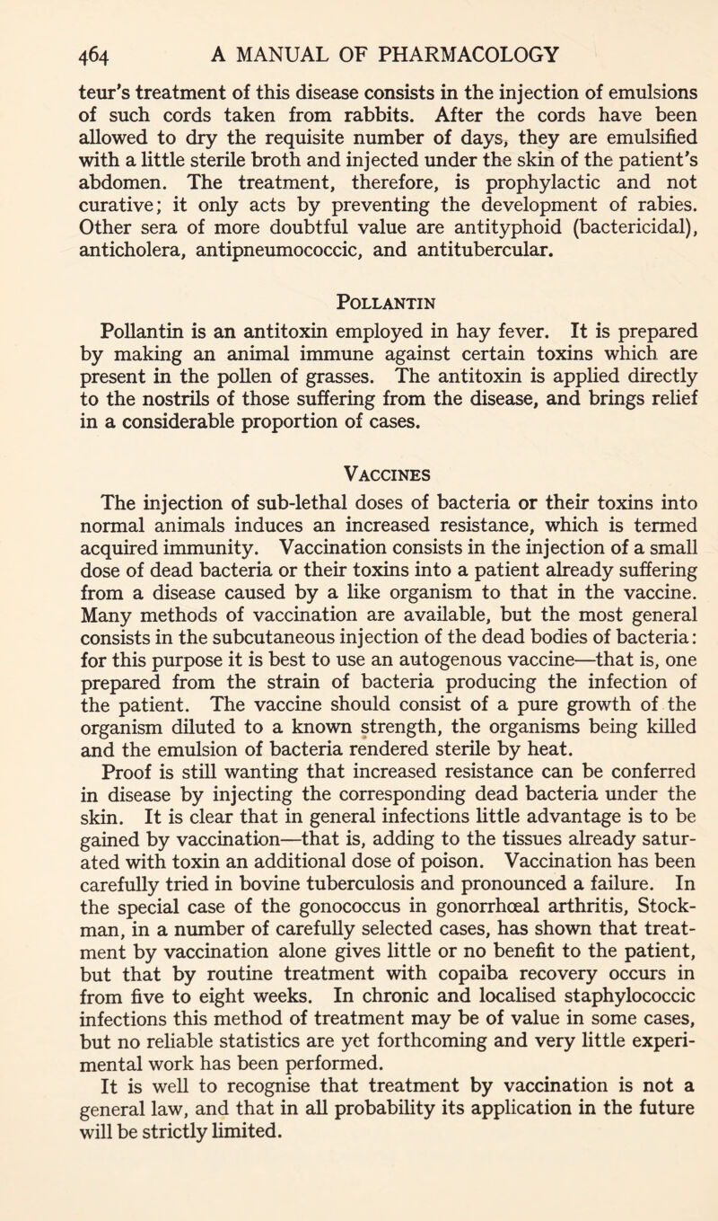 teur's treatment of this disease consists in the injection of emulsions of such cords taken from rabbits. After the cords have been allowed to dry the requisite number of days, they are emulsified with a little sterile broth and injected under the skin of the patient*s abdomen. The treatment, therefore, is prophylactic and not curative; it only acts by preventing the development of rabies. Other sera of more doubtful value are antityphoid (bactericidal), anticholera, antipneumococcic, and antitubercular. POLLANTIN Pollantin is an antitoxin employed in hay fever. It is prepared by making an animal immune against certain toxins which are present in the pollen of grasses. The antitoxin is applied directly to the nostrils of those suffering from the disease, and brings relief in a considerable proportion of cases. Vaccines The injection of sub-lethal doses of bacteria or their toxins into normal animals induces an increased resistance, which is termed acquired immunity. Vaccination consists in the injection of a small dose of dead bacteria or their toxins into a patient already suffering from a disease caused by a like organism to that in the vaccine. Many methods of vaccination are available, but the most general consists in the subcutaneous injection of the dead bodies of bacteria: for this purpose it is best to use an autogenous vaccine—^that is, one prepared from the strain of bacteria producing the infection of the patient. The vaccine should consist of a pure growth of the organism diluted to a known strength, the organisms being killed and the emulsion of bacteria rendered sterile by heat. Proof is still wanting that increased resistance can be conferred in disease by injecting the corresponding dead bacteria under the skin. It is clear that in general infections little advantage is to be gained by vaccination—that is, adding to the tissues already satur- ated with toxin an additional dose of poison. Vaccination has been carefully tried in bovine tuberculosis and pronounced a failure. In the special case of the gonococcus in gonorrhoeal arthritis. Stock- man, in a number of carefully selected cases, has shown that treat- ment by vaccination alone gives little or no benefit to the patient, but that by routine treatment with copaiba recovery occurs in from five to eight weeks. In chronic and localised staphylococcic infections this method of treatment may be of value in some cases, but no reliable statistics are yet forthcoming and very little experi- mental work has been performed. It is well to recognise that treatment by vaccination is not a general law, and that in all probability its application in the future will be strictly limited.