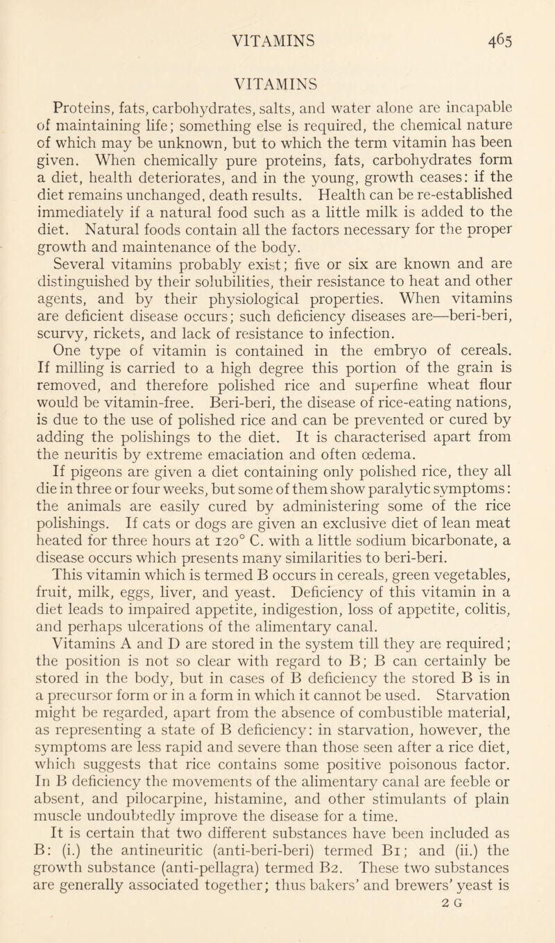 VITAMINS Proteins, fats, carbohydrates, salts, and water alone are incapable of maintaining life; something else is required, the chemical nature of which may be unknown, but to which the term, vitamin has been given. When chemically pure proteins, fats, carbohydrates form a diet, health deteriorates, and in the young, growth ceases: if the diet remains unchanged, death results. Health can be re-established immediately if a natural food such as a little milk is added to the diet. Natural foods contain all the factors necessary for the proper growth and maintenance of the body. Several vitamins probably exist; hve or six are known and are distinguished by their solubilities, their resistance to heat and other agents, and by their physiological properties. When vitamins are deficient disease occurs; such deficiency diseases are—beri-beri, scurvy, rickets, and lack of resistance to infection. One type of vitamin is contained in the embryo of cereals. If milling is carried to a high degree this portion of the grain is removed, and therefore polished rice and superfine wheat flour would be vitamin-free. Beri-beri, the disease of rice-eating nations, is due to the use of polished rice and can be prevented or cured by adding the polishings to the diet. It is characterised apart from the neuritis by extreme emaciation and often oedema. If pigeons are given a diet containing only polished rice, they all die in three or four weeks, but some of them show paralytic symptoms: the animals are easily cured by administering some of the rice polishings. If cats or dogs are given an exclusive diet of lean meat heated for three hours at 120° C. with a little sodium bicarbonate, a disease occurs which presents many similarities to beri-beri. This vitamin which is termed B occurs in cereals, green vegetables, fruit, milk, eggs, liver, and yeast. Deficiency of this vitamin in a diet leads to impaired appetite, indigestion, loss of appetite, colitis, and perhaps ulcerations of the alimentary canal. Vitamins A and D are stored in the system till they are required; the position is not so clear with regard to B; B can certainly be stored in the body, but in cases of B deficiency the stored B is in a precursor form or in a form in which it cannot be used. Starvation might be regarded, apart from the absence of combustible material, as representing a state of B deficiency: in starvation, however, the symptoms are less rapid and severe than those seen after a rice diet, which suggests that rice contains some positive poisonous factor. In B deficiency the movements of the alimentary canal are feeble or absent, and pilocarpine, histamine, and other stimnlants of plain muscle undoubtedly improve the disease for a time. It is certain that two different substances have been inclnded as B: (i.) the antinenritic (anti-beri-beri) termed Bi; and (ii.) the growth substance (anti-pellagra) termed B2. These two snbstances are generally associated together; thus bakers’ and brewers’ yeast is