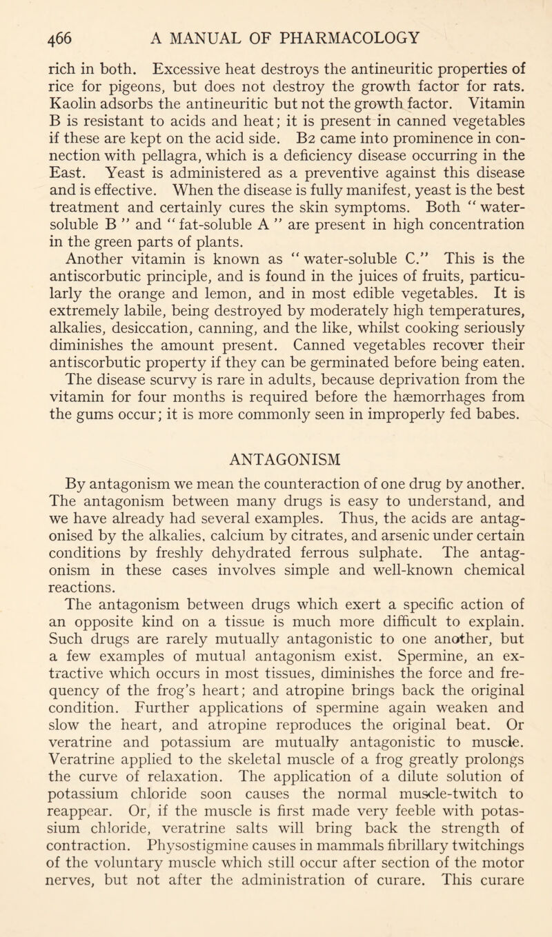 rich in both. Excessive heat destroys the antineuritic properties of rice for pigeons, but does not destroy the growth factor for rats. Kaolin adsorbs the antineuritic but not the growth factor. Vitamin B is resistant to acids and heat; it is presentdn canned vegetables if these are kept on the acid side. B2 came into prominence in con- nection with pellagra, which is a deficiency disease occurring in the East. Yeast is administered as a preventive against this disease and is effective. When the disease is fully manifest, yeast is the best treatment and certainly cures the skin symptoms. Both ‘‘ water- soluble B ” and “ fat-soluble A ” are present in high concentration in the green parts of plants. Another vitamin is known as “ water-soluble C.'’ This is the antiscorbutic principle, and is found in the juices of fruits, particu- larly the orange and lemon, and in most edible vegetables. It is extremely labile, being destroyed by moderately high temperatures, alkalies, desiccation, canning, and the like, whilst cooking seriously diminishes the amount present. Canned vegetables recover their antiscorbutic property if they can be germinated before being eaten. The disease scurvy is rare in adults, because deprivation from the vitamin for four months is required before the haemorrhages from the gums occur; it is more commonly seen in improperly fed babes. ANTAGONISM By antagonism we mean the counteraction of one drug by another. The antagonism between many drugs is easy to understand, and we have already had several examples. Thus, the acids are antag- onised by the alkalies, calcium by citrates, and arsenic under certain conditions by freshly dehydrated ferrous sulphate. The antag- onism in these cases involves simple and well-known chemical reactions. The antagonism between drugs which exert a specific action of an opposite kind on a tissue is much more difficult to explain. Such drugs are rarely mutually antagonistic to one another, but a few examples of mutual antagonism exist. Spermine, an ex- tractive which occurs in most tissues, diminishes the force and fre- quency of the frog’s heart; and atropine brings back the original condition. Further applications of spermine again weaken and slow the heart, and atropine reproduces the original beat. Or veratrine and potassium are mutually antagonistic to muscle. Veratrine applied to the skeletal muscle of a frog greatly prolongs the curve of relaxation. The application of a dilute solution of potassium chloride soon causes the normal muscle-twitch to reappear. Or, if the muscle is first made very feeble with potas- sium chloride, veratrine salts will bring back the strength of contraction. Physostigmine causes in mammals fibrillary twitchings of the voluntary muscle which still occur after section of the motor nerves, but not after the administration of curare. This curare