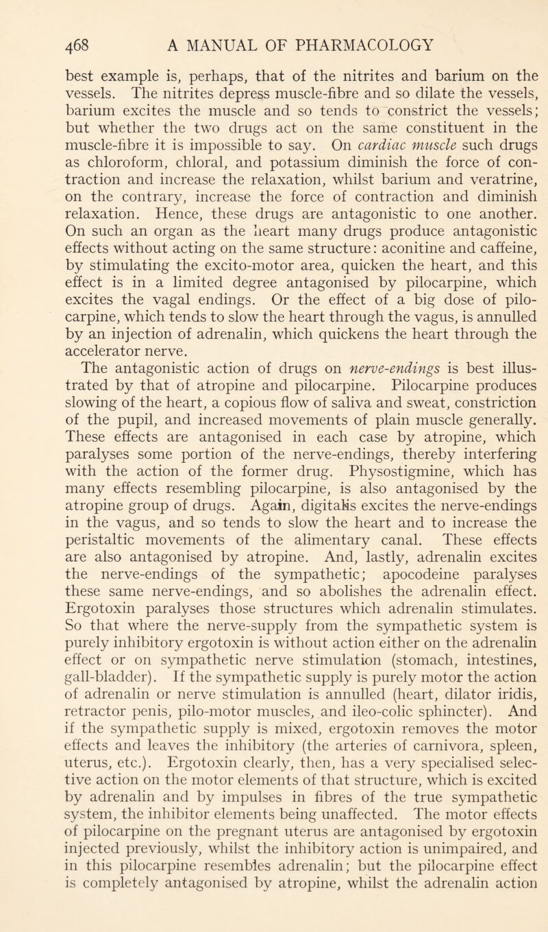 best example is, perhaps, that of the nitrites and barium on the vessels. The nitrites depress muscle-fibre and so dilate the vessels, barium excites the muscle and so tends to constrict the vessels; but whether the two drugs act on the same constituent in the muscle-fibre it is impossible to say. On cardiac muscle such drugs as chloroform, chloral, and potassium diminish the force of con- traction and increase the relaxation, whilst barium and veratrine, on the contrary, increase the force of contraction and diminish relaxation. Hence, these drugs are antagonistic to one another. On such an organ as the heart many drugs produce antagonistic effects without acting on the same structure: aconitine and caffeine, by stimulating the excito-motor area, quicken the heart, and this effect is in a limited degree antagonised by pilocarpine, which excites the vagal endings. Or the effect of a big dose of pilo- carpine, which tends to slow the heart through the vagus, is annulled by an injection of adrenalin, which quickens the heart through the accelerator nerve. The antagonistic action of drugs on nerve-endings is best illus- trated by that of atropine and pilocarpine. Pilocarpine produces slowing of the heart, a copious flow of saliva and sweat, constriction of the pupil, and increased movements of plain muscle generally. These effects are antagonised in each case by atropine, which paralyses some portion of the nerve-endings, thereby interfering with the action of the former drug. Physostigmine, which has many effects resembling pilocarpine, is also antagonised by the atropine group of drugs. Again, digitalis excites the nerve-endings in the vagus, and so tends to slow the heart and to increase the peristaltic movements of the alimentary canal. These effects are also antagonised by atropine. And, lastly, adrenalin excites the nerve-endings of the sympathetic; apocodeine paralyses these same nerve-endings, and so abolishes the adrenalin effect. Ergotoxin paralyses those structures which adrenalin stimulates. So that where the nerve-supply from the sympathetic system is purely inhibitory ergotoxin is without action either on the adrenalin effect or on sympathetic nerve stimulation (stomach, intestines, gall-bladder). If the sympathetic supply is purely motor the action of adrenalin or nerve stimulation is annulled (heart, dilator iridis, retractor penis, pilo-motor muscles, and ileo-colic sphincter). And if the sympathetic supply is mixed, ergotoxin removes the motor effects and leaves the inhibitory (the arteries of carnivora, spleen, uterus, etc.). Ergotoxin clearly, then, has a very specialised selec- tive action on the motor elements of that structure, which is excited by adrenalin and by impulses in fibres of the true sympathetic system, the inhibitor elements being unaffected. The motor effects of pilocarpine on the pregnant uterus are antagonised by ergotoxin injected previously, whilst the inhibitory action is unimpaired, and in this pilocarpine resembles adrenalin; but the pilocarpine effect is completely antagonised by atropine, whilst the adrenalin action