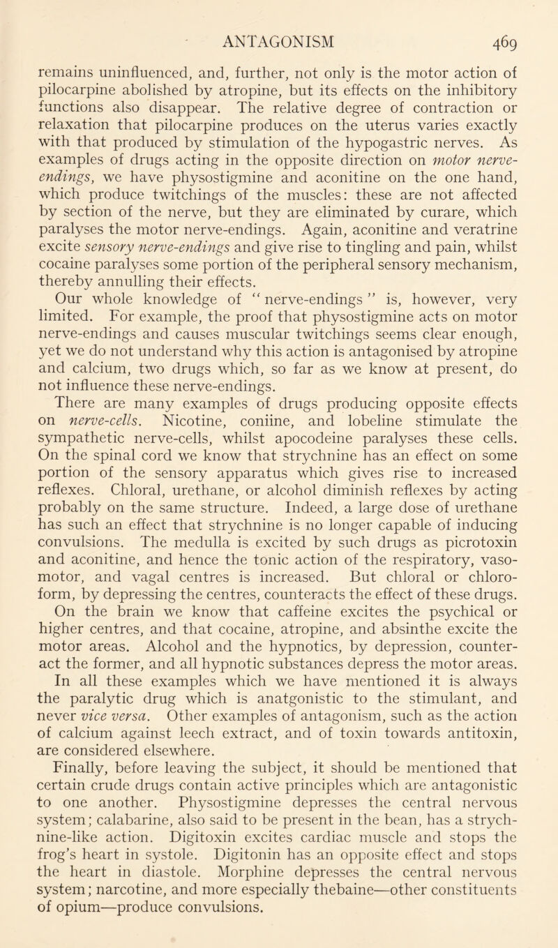 remains uninfluenced, and, further, not only is the motor action of pilocarpine abolished by atropine, but its effects on the inhibitory functions also disappear. The relative degree of contraction or relaxation that pilocarpine produces on the uterus varies exactly with that produced by stimulation of the hypogastric nerves. As examples of drugs acting in the opposite direction on motor nerve- endings, we have physostigmine and aconitine on the one hand, which produce twitchings of the muscles: these are not affected by section of the nerve, but they are eliminated by curare, which paralyses the motor nerve-endings. Again, aconitine and veratrine excite sensory nerve-endings and give rise to tingling and pain, whilst cocaine paralyses some portion of the peripheral sensory mechanism, thereby annulling their effects. Our whole knowledge of '' nerve-endings ” is, however, very limited. For example, the proof that physostigmine acts on motor nerve-endings and causes muscular twitchings seems clear enough, yet we do not understand why this action is antagonised by atropine and calcium, two drugs which, so far as we know at present, do not influence these nerve-endings. There are many examples of drugs producing opposite effects on nerve-cells. Nicotine, coniine, and lobeline stimulate the sympathetic nerve-cells, whilst apocodeine paralyses these cells. On the spinal cord we know that strychnine has an effect on some portion of the sensory apparatus which gives rise to increased reflexes. Chloral, urethane, or alcohol diminish reflexes by acting probably on the same structure. Indeed, a large dose of urethane has such an effect that strychnine is no longer capable of inducing convulsions. The medulla is excited by such drugs as picrotoxin and aconitine, and hence the tonic action of the respiratory, vaso- motor, and vagal centres is increased. But chloral or chloro- form, by depressing the centres, counteracts the effect of these drugs. On the brain we know that caffeine excites the psychical or higher centres, and that cocaine, atropine, and absinthe excite the motor areas. Alcohol and the hypnotics, by depression, counter- act the former, and all hypnotic substances depress the motor areas. In all these examples which we have mentioned it is always the paralytic drug which is anatgonistic to the stimulant, and never vice versa. Other examples of antagonism, such as the action of calcium against leech extract, and of toxin towards antitoxin, are considered elsewhere. Finally, before leaving the subject, it should be mentioned that certain crude drugs contain active principles which are antagonistic to one another. Physostigmine depresses the central nervous system; calabarine, also said to be present in the bean, has a strych- nine-like action. Digitoxin excites cardiac muscle and stops the frog’s heart in systole. Digitonin has an opposite effect and stops the heart in diastole. Morphine depresses the central nervous system; narcotine, and more especially thebaine—other constituents of opium—produce convulsions.