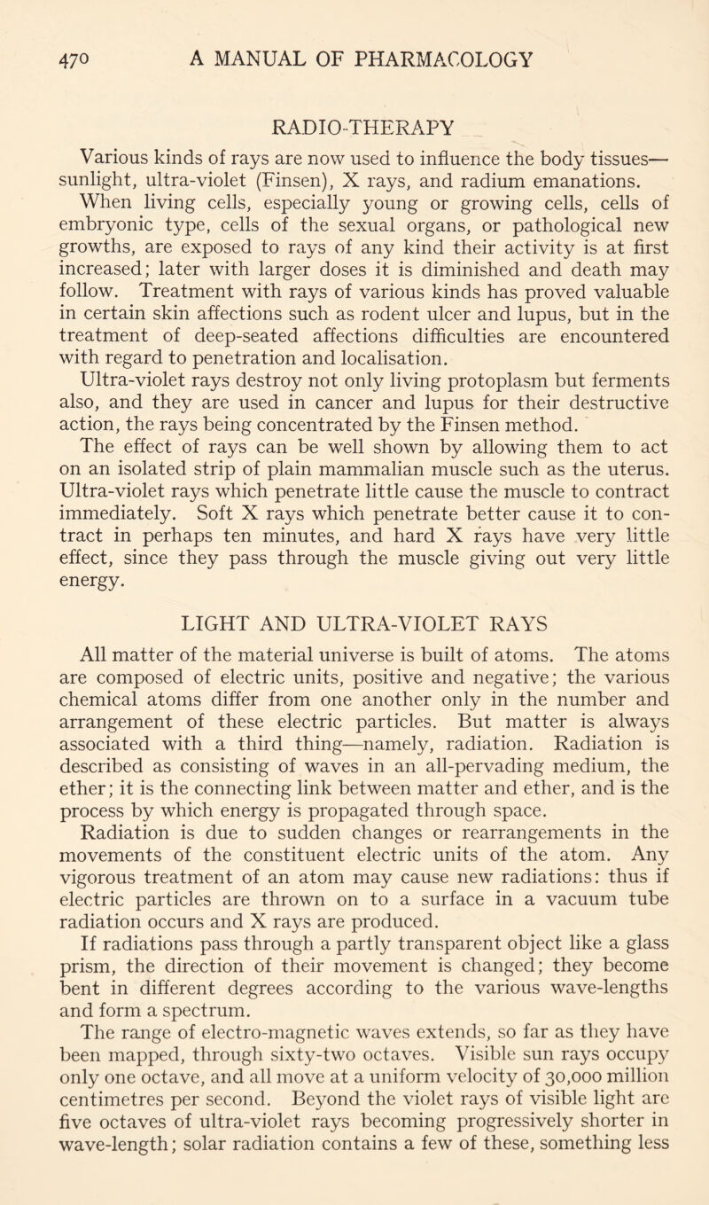 RADIO-THERAPY Various kinds of rays are now used to influence the body tissues— sunlight, ultra-violet (Finsen), X rays, and radium emanations. When living cells, especially young or growing cells, cells of embryonic type, cells of the sexual organs, or pathological new growths, are exposed to rays of any kind their activity is at first increased; later with larger doses it is diminished and death may follow. Treatment with rays of various kinds has proved valuable in certain skin affections such as rodent ulcer and lupus, but in the treatment of deep-seated affections difficulties are encountered with regard to penetration and localisation. Ultra-violet rays destroy not only living protoplasm but ferments also, and they are used in cancer and lupus for their destructive action, the rays being concentrated by the Finsen method. The effect of rays can be well shown by allowing them to act on an isolated strip of plain mammalian muscle such as the uterus. Ultra-violet rays which penetrate little cause the muscle to contract immediately. Soft X rays which penetrate better cause it to con- tract in perhaps ten minutes, and hard X fays have very little effect, since they pass through the muscle giving out very little energy. LIGHT AND ULTRA-VIOLET RAYS All matter of the material universe is built of atoms. The atoms are composed of electric units, positive and negative; the various chemical atoms differ from one another only in the number and arrangement of these electric particles. But matter is always associated with a third thing—namely, radiation. Radiation is described as consisting of waves in an all-pervading medium, the ether; it is the connecting link between matter and ether, and is the process by which energy is propagated through space. Radiation is due to sudden changes or rearrangements in the movements of the constituent electric units of the atom. Any vigorous treatment of an atom may cause new radiations: thus if electric particles are thrown on to a surface in a vacuum tube radiation occurs and X rays are produced. If radiations pass through a partly transparent object like a glass prism, the direction of their movement is changed; they become bent in different degrees according to the various wave-lengths and form a spectrum. The range of electro-magnetic waves extends, so far as they have been mapped, through sixty-two octaves. Visible sun rays occupy only one octave, and all move at a uniform velocity of 30,000 million centimetres per second. Beyond the violet rays of visible light are five octaves of ultra-violet rays becoming progressively shorter in wave-length; solar radiation contains a few of these, something less