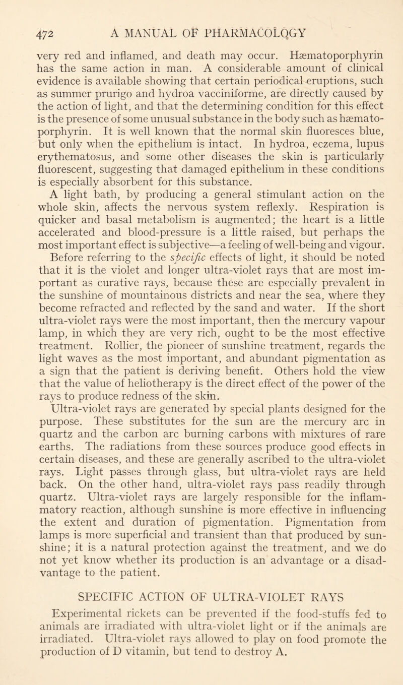 very red and inflamed, and death may occur. Haematoporphyrin has the same action in man. A considerable amount of clinical evidence is available showing that certain periodical eruptions, such as summer prurigo and hydroa vacciniforme, are directly caused by the action of light, and that the determining condition for this effect is the presence of some unusual substance in the body such as haemato- porphyrin. It is well known that the normal skin fluoresces blue, but only when the epithelium is intact. In hydroa, eczema, lupus erythematosus, and some other diseases the skin is particularly fluorescent, suggesting that damaged epithelium in these conditions is especially absorbent for this substance. A light bath, by producing a general stimulant action on the whole skin, affects the nervous system reflexly. Respiration is quicker and basal metabolism is augmented; the heart is a little accelerated and blood-pressure is a little raised, but perhaps the most important effect is subjective'—a feeling of well-being and vigour. Before referring to the specific effects of light, it should be noted that it is the violet and longer ultra-violet rays that are most im- portant as curative rays, because these are especially prevalent in the sunshine of mountainous districts and near the sea, where they become refracted and reflected by the sand and water. If the short ultra-violet rays were the most important, then the mercury vapour lamp, in which they are very rich, ought to be the most effective treatment. Rollier, the pioneer of sunshine treatment, regards the light waves as the most important, and abundant pigmentation as a sign that the patient is deriving benefit. Others hold the view that the value of heliotherapy is the direct effect of the power of the rays to produce redness of the skin. Ultra-violet rays are generated by special plants designed for the purpose. These substitutes for the sun are the mercury arc in quartz and the carbon arc burning carbons with mixtures of rare earths. The radiations from these sources produce good effects in certain diseases, and these are generally ascribed to the ultra-violet rays. Light passes through glass, but ultra-violet rays are held back. On the other hand, ultra-violet rays pass readily through quartz. Ultra-violet rays are largely responsible for the inflam- matory reaction, although sunshine is more effective in influencing the extent and duration of pigmentation. Pigmentation from lamps is more superficial and transient than that produced by sun- shine; it is a natural protection against the treatment, and we do not yet know whether its production is an advantage or a disad- vantage to the patient. SPECIFIC ACTION OF ULTRA-VIOLET RAYS Experimental rickets can be prevented if the food-stuffs fed to animals are irradiated with ultra-violet light or if the animals are irradiated. Ultra-violet rays allowed to play on food promote the production of D vitamin, but tend to destroy A.