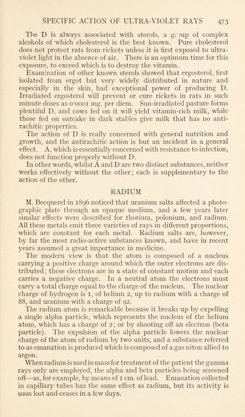 The D is always associated with sterols, a grDup of complex alcohols of which cholesterol is the best known. Pure cholesterol does not protect rats from rickets unless it is hrst exposed to ultra- violet light in the absence of air. There is an optimum time for this exposure, to exceed which is to destroy the vitamin. Examination of other known sterols showed that ergosterol, hrst isolated from ergot but very widely distributed in nature and especially in the skin, had exceptional power of producing D. Irradiated ergosterol will prevent or cure rickets in rats in such minute doses as o’oooi mg. per diem. Sun-irradiated pasture forms plentiful D, and cows fed on it will yield vitamin-rich milk, while those fed on oatcake in dark stables give milk that has no anti- rachitic properties. The action of D is really concerned with general nutrition and growth, and the antirachitic action is but an incident in a general effect. A, which is essentially concerned with resistance to infection, does not function properly without D. In other words, whilst A and D are two distinct substances, neither works effectively without the other; each is supplementary to the action of the other. RADIUM M. Becquerel in 1896 noticed that uranium salts affected a photo- graphic plate through an opaque medium, and a few years later similar effects were described for thorium, polonium, and radium. All these metals emit three varieties of rays in different proportions, which are constant for each metal. Radium salts are, however, by far the most radio-active substances known, and have in recent years assumed a great importance in medicine. The modern view is that the atom is composed of a nucleus carrying a positive charge around which the outer electrons are dis- tributed ; these electrons are in a state of constant motion and each carries a negative charge. In a neutral atom the electrons must carry a total charge equal to the charge of the nucleus. The nuclear charge of hydrogen is i, of helium 2, up to radium with a charge of 88, and uranium with a charge of 92. The radium atom is remarkable because it breaks up by expelling a single alpha particle, which represents the nucleus of the helium atom, which has a charge of 2 ; or by shooting off an electron (beta particle). The expulsion of the alpha particle lowers the nuclear charge of the atom of radium by two units, and a substance referred to as emanation is produced which is composed of a gas niton allied to argon. When radium is used in mass for treatment of the patient the gamma rays only are employed, the alpha and beta particles being screened off—as, for example, by means of i cm. of lead. Emanation collected in capillary tubes has the same effect as radium, but its activity is soon lost and ceases in a few days.