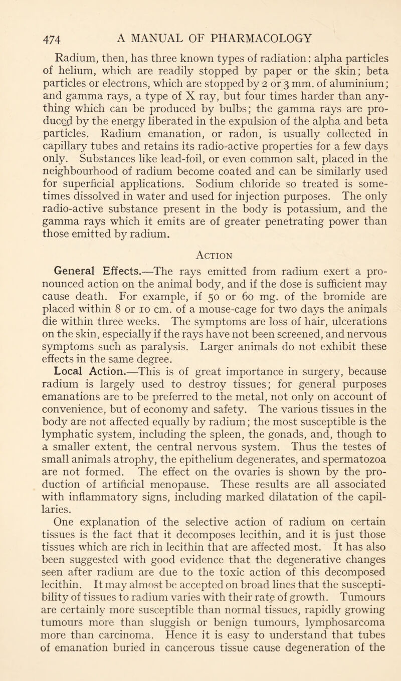 Radium, then, has three known types of radiation: alpha particles of helium, which are readily stopped by paper or the skin; beta particles or electrons, which are stopped by 2 or 3 mm. of aluminium; and gamma rays, a type of X ray, but four times harder than any- thing which can be produced by bulbs; the gamma rays are pro- duct by the energy liberated in the expulsion of the alpha and beta particles. Radium emanation, or radon, is usually collected in capillary tubes and retains its radio-active properties for a few days only. Substances like lead-foil, or even common salt, placed in the neighbourhood of radium become coated and can be similarly used for superficial applications. Sodium chloride so treated is some- times dissolved in water and used for injection purposes. The only radio-active substance present in the body is potassium, and the gamma rays which it emits are of greater penetrating power than those emitted b}^ radium. Action General Effects.—^The rays emitted from radium exert a pro- nounced action on the animal body, and if the dose is sufficient may cause death. For example, if 50 or 60 mg. of the bromide are placed within 8 or 10 cm. of a mouse-cage for two days the animals die within three weeks. The symptoms are loss of hair, ulcerations on the skin, especially if the rays have not been screened, and nervous symptoms such as paralysis. Larger animals do not exhibit these effects in the same degree. Local Action.—^This is of great importance in surgery, because radium is largely used to destroy tissues; for general purposes emanations are to be preferred to the metal, not only on account of convenience, but of economy and safety. The various tissues in the body are not affected equally by radium; the most susceptible is the lymphatic system, including the spleen, the gonads, and, though to a smaller extent, the central nervous system. Thus the testes of small animals atrophy, the epithelium degenerates, and spermatozoa are not formed. The effect on the ovaries is shown by the pro- duction of artificial menopause. These results are all associated with inflammatory signs, including marked dilatation of the capil- laries. One explanation of the selective action of radium on certain tissues is the fact that it decomposes lecithin, and it is just those tissues which are rich in lecithin that are affected most. It has also been suggested with good evidence that the degenerative changes seen after radium are due to the toxic action of this decomposed lecithin. It may almost be accepted on broad lines that the suscepti- bility of tissues to radium varies with their rate of growth. Tumours are certainly more susceptible than normal tissues, rapidly growing tumours more than sluggish or benign tumours, lymphosarcoma more than carcinoma. Hence it is easy to understand that tubes of emanation buried in cancerous tissue cause degeneration of the