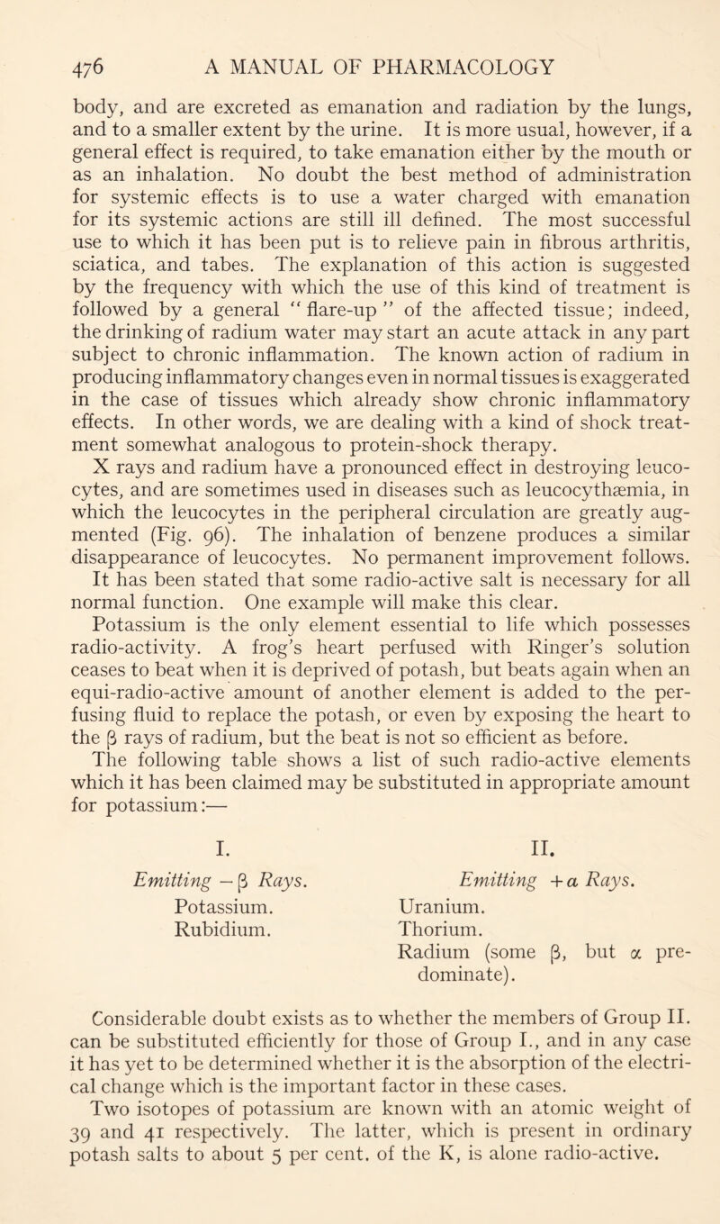 body, and are excreted as emanation and radiation by the lungs, and to a smaller extent by the urine. It is more usual, however, if a general effect is required, to take emanation either by the mouth or as an inhalation. No doubt the best method of administration for systemic effects is to use a water charged with emanation for its systemic actions are still ill dehned. The most successful use to which it has been put is to relieve pain in hbrous arthritis, sciatica, and tabes. The explanation of this action is suggested by the frequency with which the use of this kind of treatment is followed by a general “flare-up” of the affected tissue; indeed, the drinking of radium water may start an acute attack in any part subject to chronic inflammation. The known action of radium in producing inflammatory changes even in normal tissues is exaggerated in the case of tissues which already show chronic inflammatory effects. In other words, we are dealing with a kind of shock treat- ment somewhat analogous to protein-shock therapy. X rays and radium have a pronounced effect in destroying leuco- cytes, and are sometimes used in diseases such as leucocythaemia, in which the leucocytes in the peripheral circulation are greatly aug- mented (Fig. 96). The inhalation of benzene produces a similar disappearance of leucocytes. No permanent improvement follows. It has been stated that some radio-active salt is necessary for all normal function. One example will make this clear. Potassium is the only element essential to life which possesses radio-activity. A frog’s heart perfused with Ringer’s solution ceases to beat when it is deprived of potash, but beats again when an equi-radio-active amount of another element is added to the per- fusing fluid to replace the potash, or even by exposing the heart to the p rays of radium, but the beat is not so efficient as before. The following table shows a list of such radio-active elements which it has been claimed may be substituted in appropriate amount for potassium:— I. II. Emitting Rays. Emitting a Rays. Potassium. Uranium. Rubidium. Thorium. Radium (some (3, but a pre- dominate). Considerable doubt exists as to whether the members of Group II. can be substituted efflciently for those of Group I., and in any case it has yet to be determined whether it is the absorption of the electri- cal change which is the important factor in these cases. Two isotopes of potassium are known with an atomic weight of 39 and 41 respectively. The latter, which is present in ordinary potash salts to about 5 per cent, of the K, is alone radio-active.