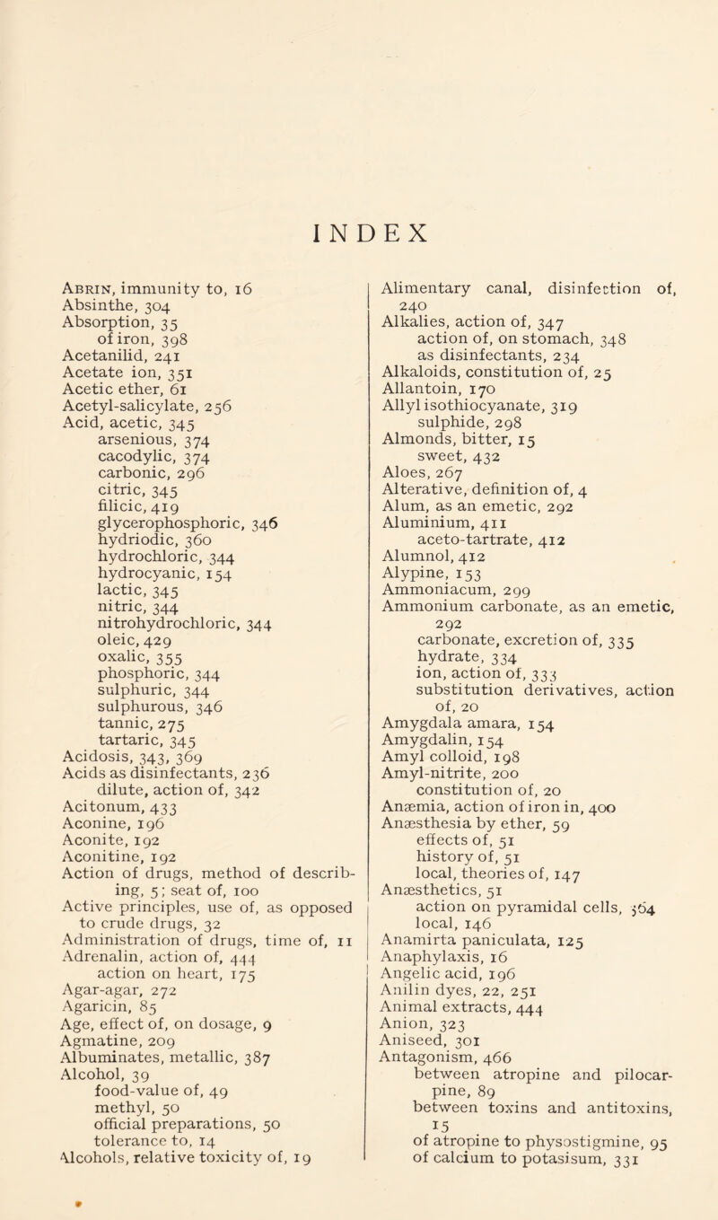 INDEX Abrin, immunity to, i6 Absinthe, 304 Absorption, 35 of iron, 398 Acetanilid, 241 Acetate ion, 351 Acetic ether, 61 Acetyl-salicylate, 256 Acid, acetic, 345 arsenious, 374 cacodylic, 374 carbonic, 296 citric, 345 filicic, 419 glycerophosphoric, 346 hydriodic, 360 hydrochloric, 344 hydrocyanic, 154 lactic, 345 nitric, 344 nitrohydrochloric, 344 oleic, 429 oxalic, 355 phosphoric, 344 sulphuric, 344 sulphurous, 346 tannic, 275 tartaric, 345 Acidosis, 343, 369 Acids as disinfectants, 236 dilute, action of, 342 Acitonum, 433 Aconine, 196 Aconite, 192 Aconitine, 192 Action of drugs, method of describ- ing, 5; seat of, 100 Active principles, use of, as opposed to crude drugs, 32 Administration of drugs, time of, ii Adrenalin, action of, 444 action on heart, 175 Agar-agar, 272 Agaricin, 85 Age, effect of, on dosage, 9 Agmatine, 209 Albuminates, metallic, 387 Alcohol, 39 food-value of, 49 methyl, 50 official preparations, 50 tolerance to, 14 Alcohols, relative toxicity of, 19 Alimentary canal, disinfection of, 240 Alkalies, action of, 347 action of, on stomach, 348 as disinfectants, 234 Alkaloids, constitution of, 25 Allantoin, 170 Allyl isothiocyanate, 319 sulphide, 298 Almonds, bitter, 15 sweet, 432 Aloes, 267 Alterative, definition of, 4 Alum, as an emetic, 292 Aluminium, 411 aceto-tartrate, 412 Alumnol, 412 Alypine, 153 Ammoniacum, 299 Ammonium carbonate, as an emetic, 292 carbonate, excretion of, 33s hydrate, 334 ion, action of, 333 substitution derivatives, action of, 20 Amygdala amara, 154 Amygdalin, 154 Amyl colloid, 198 Amyl-nitrite, 200 constitution of, 20 Anaemia, action of iron in, 400 Anaesthesia by ether, 59 effects of, 51 history of, 51 local, theories of, 147 Anaesthetics, 51 action on pyramidal cells, 564 local, 146 Anamirta paniculata, 125 Anaphylaxis, 16 Angelic acid, 196 Anilin dyes, 22, 251 Animal extracts, 444 Anion, 323 Aniseed, 301 Antagonism, 466 between atropine and pilocar- pine. 89 between toxins and antitoxins, 15 of atropine to physostigmine, 95 of calcium to potasisum, 331 9