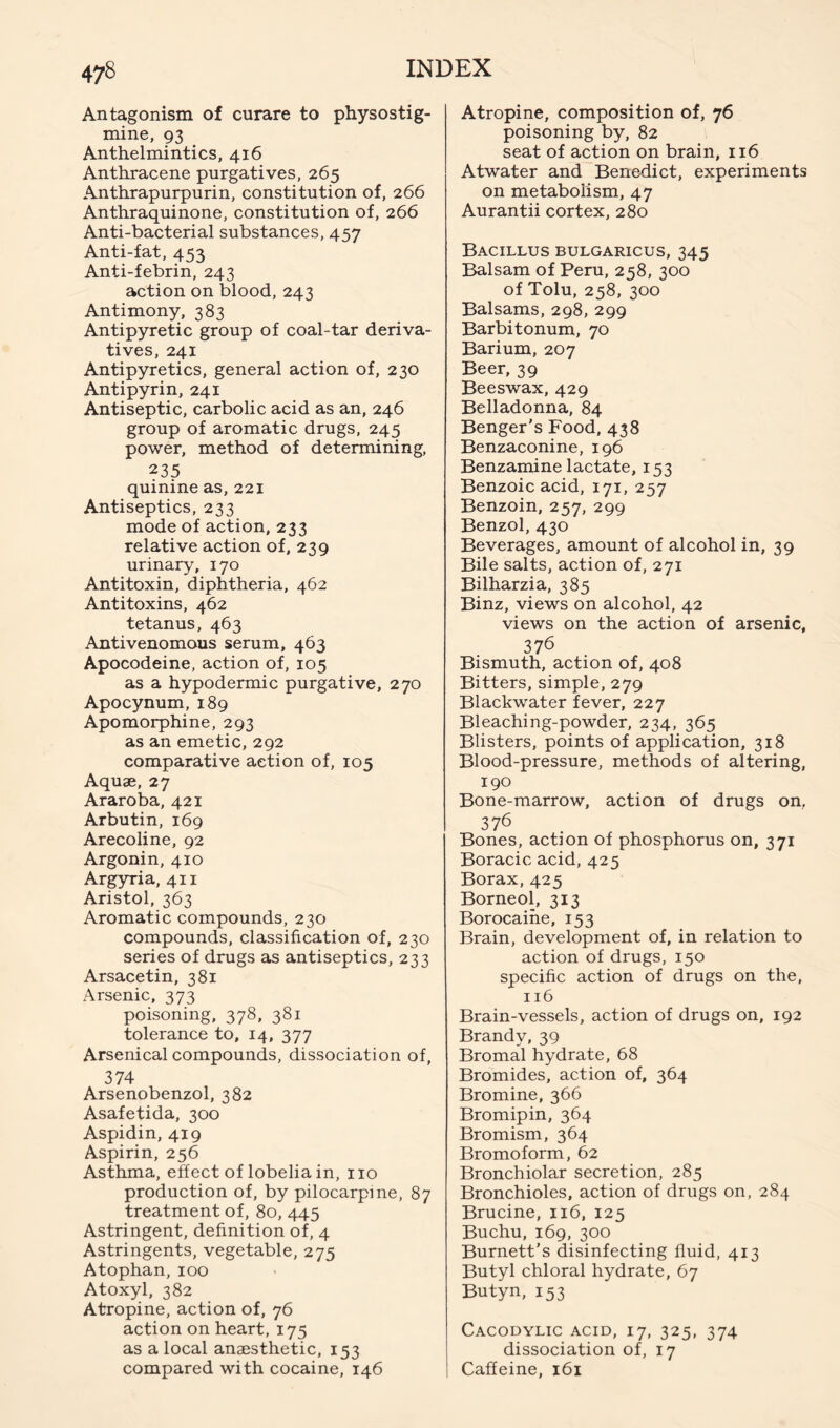 Antagonism of curare to physostig- mine, 93 Anthelmintics, 416 Anthracene purgatives, 265 Anthrapurpurin, constitution of, 266 Anthraquinone, constitution of, 266 Anti-bacterial substances, 457 Anti-fat, 453 Anti-febrin, 243 action on blood, 243 Antimony, 383 Antipyretic group of coal-tar deriva- tives, 241 Antipyretics, general action of, 230 Antipyrin, 241 Antiseptic, carbolic acid as an, 246 group of aromatic drugs, 245 power, method of determining, 235 quinine as, 221 Antiseptics, 233 mode of action, 233 relative action of, 239 urinary, 170 Antitoxin, diphtheria, 462 Antitoxins, 462 tetanus, 463 Antivenomous serum, 463 Apocodeine, action of, 105 as a hypodermic purgative, 270 Apocynum, 189 Apomorphine, 293 as an emetic, 292 comparative action of, 105 Aquae, 27 Araroba, 421 Arbutin, 169 Arecoline, 92 Argonin, 410 Argyria, 411 Aristol, 363 Aromatic compounds, 230 compounds, classification of, 230 series of drugs as antiseptics, 233 Arsacetin, 381 Arsenic, 373 poisoning, 378, 381 tolerance to, 14, 377 Arsenical compounds, dissociation of, 374 Arsenobenzol, 382 Asafetida, 300 Aspidin, 419 Aspirin, 256 Asthma, effect of lobelia in, no production of, by pilocarpine, 87 treatment of, 80, 445 Astringent, definition of, 4 Astringents, vegetable, 275 Atophan, 100 Atoxyl, 382 Atropine, action of, 76 action on heart, 175 as a local anaesthetic, 153 compared with cocaine, 146 Atropine, composition of, 76 poisoning by, 82 seat of action on brain, 116 Atwater and Benedict, experiments on metabolism, 47 Aurantii cortex, 280 Bacillus bulgaricus, 345 Balsam of Peru, 258, 300 of Tolu, 258, 300 Balsams, 298, 299 Barbitonum, 70 Barium, 207 Beer, 39 Beeswax, 429 Belladonna, 84 Benger's Food, 438 Benzaconine, 196 Benzamine lactate, 153 Benzoic acid, 171, 257 Benzoin, 257, 299 Benzol, 430 Beverages, amount of alcohol in, 39 Bile salts, action of, 271 Bilharzia, 385 Binz, views on alcohol, 42 views on the action of arsenic, 376 Bismuth, action of, 408 Bitters, simple, 279 Blackwater fever, 227 Bleaching-powder, 234, 365 Blisters, points of application, 318 Blood-pressure, methods of altering, 190 Bone-marrow, action of drugs on, 376 Bones, action of phosphorus on, 371 Boracic acid, 425 Borax, 425 Borneol, 313 Borocaihe, 153 Brain, development of, in relation to action of drugs, 150 specific action of drugs on the, 116 Brain-vessels, action of drugs on, 192 Brandy, 39 Bromal hydrate, 68 Bromides, action of, 364 Bromine, 366 Bromipin, 364 Bromism, 364 Bromoform, 62 Bronchiolar secretion, 285 Bronchioles, action of drugs on, 284 Brucine, 116, 125 Buchu, 169, 300 Burnett’s disinfecting fluid, 413 Butyl chloral hydrate, 67 Butyn, 153 Cacodylic acid, 17, 325, 374 dissociation of, 17 Caffeine, 161