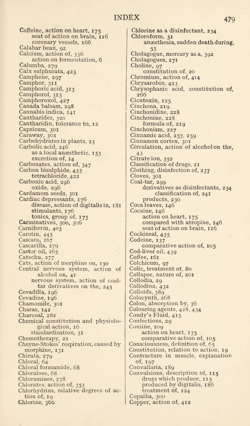 Caffeine, action on heart, 175 seat of action on brain, 116 coronary vessels, 166 Calabar bean, 92 Calcium, action of, 336 action on fermentation, 6 Calumba, 279 Calx sulphurata, 423 Cam phene, 297 Camphor, 311 Camphoric acid, 313 Camphorol, 313 Camphoroxol, 427 Canada balsam, 298 Cannabis indica, 141 Cantharides, 320 Cantharidin, tolerance to, 12 Capsicum, 301 Caraway, 301 Carbohydrates in plants, 23 Carbolic acid, 246 as a local anaesthetic, 153 excretion of, 14 Carbonates, action of, 347 Carbon bisulphide, 433 tetrachloride, 422 Carbonic acid, 296 oxide, 296 Cardamom seeds, 301 Cardiac depressants, 176 disease, action of digitalis in, 181 stimulants, 176 tonics, group of, 173 Carminatives, 300, 306 Camiferrin, 403 Carotin, 443 Cascara, 267 Cascarilla, 279 Castor oil, 265 Catechu, 277 Cats, action of morphine on, 130 Central nervous system, action of alcohol on, 41 nervous system, action of coal- tar derivatives on the, 243 Cevadilla, 196 Cevadine, 196 Chamomile, 301 Charas, 142 Charcoal, 282 Chemical constitution and physiolo- gical action, 16 standardisation, 31 Chemotherapy, 22 Cheyne-Stokes’ respiration, caused by morphine, 131 Chirata, 279 Chloral, 64 Chloral formamide, 68 Chloralose, 68 Chloramines, 238 Chlorates, action of, 353 Chlorhydrins, relative degrees of ac- tion of, 19 Chlorine, 366 Chlorine as a disinfectant, 234 Chloroform, 51 anaesthesia, sudden death during, 55 Cholagogue, mercury as a, 392 Cholagogues, 271 Choline, 97 constitution of, 20 Chromium, action of, 414 Chrysarobin, 423 Chrysophanic acid, constitution of, 266 Cicutoxin, 125 Cinchona, 219 Cinchonidine, 228 Cinchonine, 228 formula of, 219 Cinchonism, 227 Cinnamic acid, 257, 259 Cinnamon cortex, 301 Circulation, action of alcohol on the, 43 Citrate ion, 352 Classification of drugs, 21 Clothing, disinfection of, 237 Cloves, 301 Coal-tar, 299 derivatives as disinfectants, 234 classification of, 241 products, 230 Coca leaves, 146 Cocaine, 146 action on heart, 175 compared with atropine, 146 seat of action on brain, 116 Cochineal, 435 Codeine, 137 comparative action of, 105 Cod-liver oil, 439 Coffee, 161 Colchicum, 97 Colic, treatment of, 80 Collapse, nature of, 201 Collodia, 29 Collodion, 432 Colloids, 389 Colocynth, 268 Colon, absorption by, 36 Colouring agents, 428, 434 Condy’s Fluid, 415 Confections, 29 Coniine, 109 action on heart, 175 comparative action of, 105 Consciousness, definition of, 65 Constitution, relation to action, 19 Contracture in muscle, explanation of, 197 Convallaria, 189 Convulsions, description of, 115 drugs which produce, 115 produced by digitalis, 186 treatment of, 124 Copaiba, 300 Copper, action of, 412