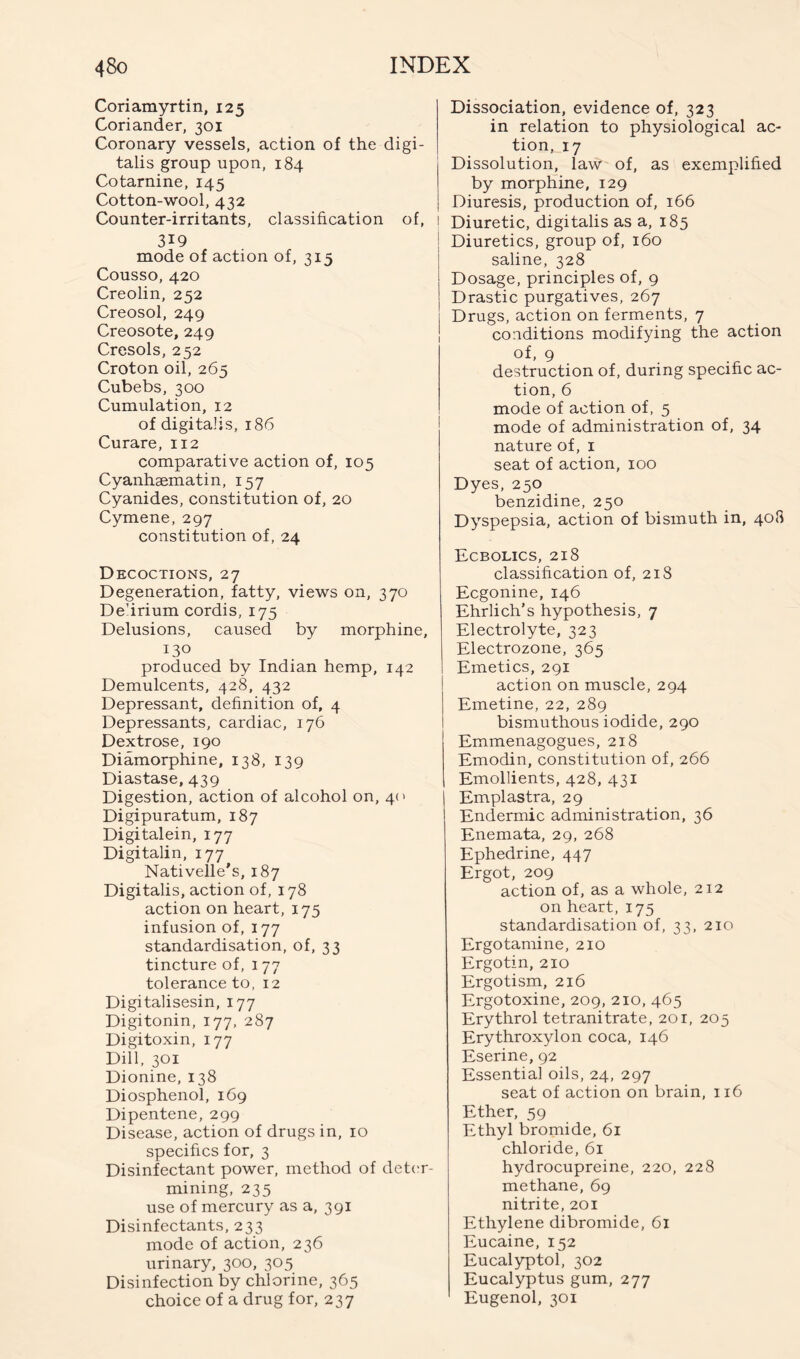 Coriamyrtin, 125 Coriander, 301 Coronary vessels, action of the digi- talis group upon, 184 Cotarnine, 145 Cotton-wool, 432 Counter-irritants, classification of, 1 319 mode of action of, 315 Cousso, 420 Creolin, 252 Creosol, 249 Creosote, 249 Cresols, 252 Croton oil, 265 Cubebs, 300 Cumulation, 12 of digitalis, 186 Curare, 112 comparative action of, 105 Cyanhaematin, 157 Cyanides, constitution of, 20 Cymene, 297 constitution of, 24 Decoctions, 27 Degeneration, fatty, views on, 370 De’irium cordis, 175 Delusions, caused by morphine, 130 produced by Indian hemp, 142 Demulcents, 428, 432 Depressant, definition of, 4 Depressants, cardiac, 176 Dextrose, 190 Diamorphine, 138, 139 Diastase, 439 Digestion, action of alcohol on, 40 Digipuratum, 187 Digitalein, 177 Digitalin, 177 Nativelle’s, 187 Digitalis, action of, 178 action on heart, 175 infusion of, 177 standardisation, of, 33 tincture of, 177 tolerance to, 12 Digitalisesin, 177 Digitonin, 177, 287 Digitoxin, 177 Dill, 301 Dionine, 138 Diosphenol, 169 Dipentene, 299 Disease, action of drugs in, 10 specifics for, 3 Disinfectant power, method of det(;r- mining, 235 use of mercury as a, 391 Disinfectants, 233 mode of action, 236 urinary, 300, 305 Disinfection by chlorine, 365 choice of a drug for, 237 Dissociation, evidence of, 323 in relation to physiological ac- tion, 17 Dissolution, law of, as exemplified by morphine, 129 Diuresis, production of, 166 Diuretic, digitalis as a, 185 Diuretics, group of, 160 saline, 328 Dosage, principles of, 9 Drastic purgatives, 267 Drugs, action on ferments, 7 conditions modifying the action of- 9 destruction of, during specific ac- tion, 6 mode of action of, 5 mode of administration of, 34 nature of, i seat of action, 100 Dyes, 250 benzidine, 250 Dyspepsia, action of bismuth in, 408 Ecbolics, 218 classification of, 218 Ecgonine, 146 Ehrlich’s hypothesis, 7 Electrolyte, 323 Electrozone, 365 Emetics, 291 action on muscle, 294 Emetine, 22, 289 bismuthous iodide, 290 Emmenagogues, 218 Emodin, constitution of, 266 Emollients, 428, 431 Emplastra, 29 Endermic administration, 36 Enemata, 29, 268 Ephedrine, 447 Ergot, 209 action of, as a whole, 212 on heart, 175 standardisation of, 33, 210 Ergotamine, 210 Ergotin, 210 Ergotism, 216 Ergotoxine, 209, 210, 465 Erythrol tetranitrate, 201, 205 Erythroxylon coca, 146 Eserine, 92 Essential oils, 24, 297 seat of action on brain, 116 Ether, 59 Ethyl bromide, 61 chloride, 61 hydrocupreine, 220, 228 methane, 69 nitrite, 201 Ethylene dibromide, 61 Eucaine, 152 Eucalyptol, 302 Eucalyptus gum, 277 Eugenol, 301
