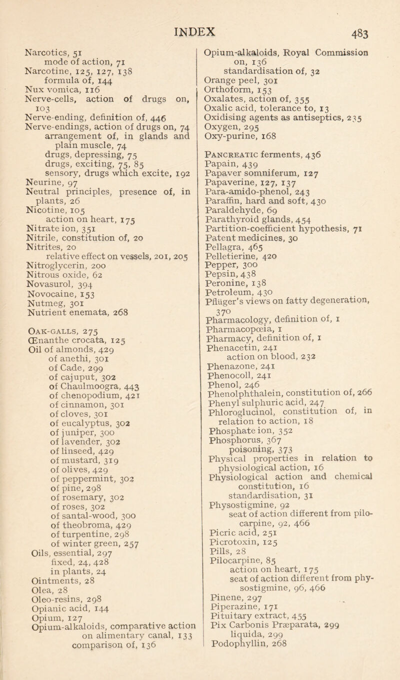 Narcotics, 51 mode of action, 71 Narcotine, 125, 127, 138 formula of, 144 Nux vomica, 116 Nerve-cells, action of drugs on, 103 Nerve-ending, definition of, 446 Nerve-endings, action of drugs on, 74 arrangement of, in glands and plain muscle, 74 drugs, depressing, 75 drugs, exciting, 75, 85 sensory, drugs which excite, 192 Neurine, 97 Neutral principles, presence of, in plants, 26 Nicotine, 105 action on heart, 175 Nitrate ion, 351 Nitrile, constitution of, 20 Nitrites, 20 relative effect on vessels, 201, 205 Nitroglycerin, 200 Nitrous oxide, 62 Novasurol, 394 Novocaine, 153 Nutmeg, 301 Nutrient enemata, 268 Oak-galls, 275 CEnanthe crocata, 125 Oil of almonds, 429 of anethi, 301 of Cade, 299 of cajuput, 302 of Chaulmoogra, 443 of chenopodium, 421 of cinnamon, 301 of cloves, 301 of eucalyptus, 302 of juniper, 300 of lavender, 302 of linseed, 429 of mustard, 319 of olives, 429 of peppermint, 302 of pine, 298 of rosemary, 302 of roses, 302 of santal-wood, 300 of theobroma, 429 of turpentine, 298 of winter green, 257 Oils, essential, 297 fixed, 24, 428 in plants, 24 Ointments, 28 Olea, 28 Oleo-resins, 298 Opianic acid, 144 Opium, 127 Opium-alkaloids, comparative action on alimentary canal, 133 comparison of, 136 Opium-alkaloids, Royal Commission on, 136 standardisation of, 32 Orange peel, 301 Orthoform, 153 Oxalates, action of, 355 Oxalic acid, tolerance to, 13 Oxidising agents as antiseptics, 235 Oxygen, 295 Oxy-purine, 168 Pancreatic ferments, 436 Papain, 439 Papaver somniferum, 127 Papaverine, 127, 137 Para-amido-phenol, 243 Paraffin, hard and soft, 430 Paraldehyde, 69 Parathyroid glands, 454 Partition-coefficient hypothesis, 71 Patent medicines, 30 Pellagra, 465 Pelletierine, 420 Pepper, 300 Pepsin, 438 Peronine, 138 Petroleum, 430 Pfltiger’s views on fatty degeneration, 370 Pharmacology, definition of, i Pharmacopoeia, i Pharmacy, definition of, i Phenacetin, 241 action on blood, 232 Phenazone, 241 Phenocoll, 241 Phenol, 246 Phenolphthalein, constitution of, 266 Phenyl sulphuric acid, 247 Phloroglucinol, constitution of, in relation to action, 18 Phosphate ion, 352 Phosphorus, 367 poisoning, 373 Physical properties in relation to physiological action, 16 Physiological action and chemical constitution, 16 standardisation, 31 Physostigmine, 92 seat of action different from pilo- carpine, 92, 466 Picric acid, 251 Picrotoxin, 125 Pills, 28 Pilocarpine, 85 action on heart, 175 seat of action different from phy- sostigmine, 96, 466 Pinene, 297 Piperazine, 171 Pituitary extract, 455 Pix Carbonis Prseparata, 299 liquida, 299 Podophyllin, 268