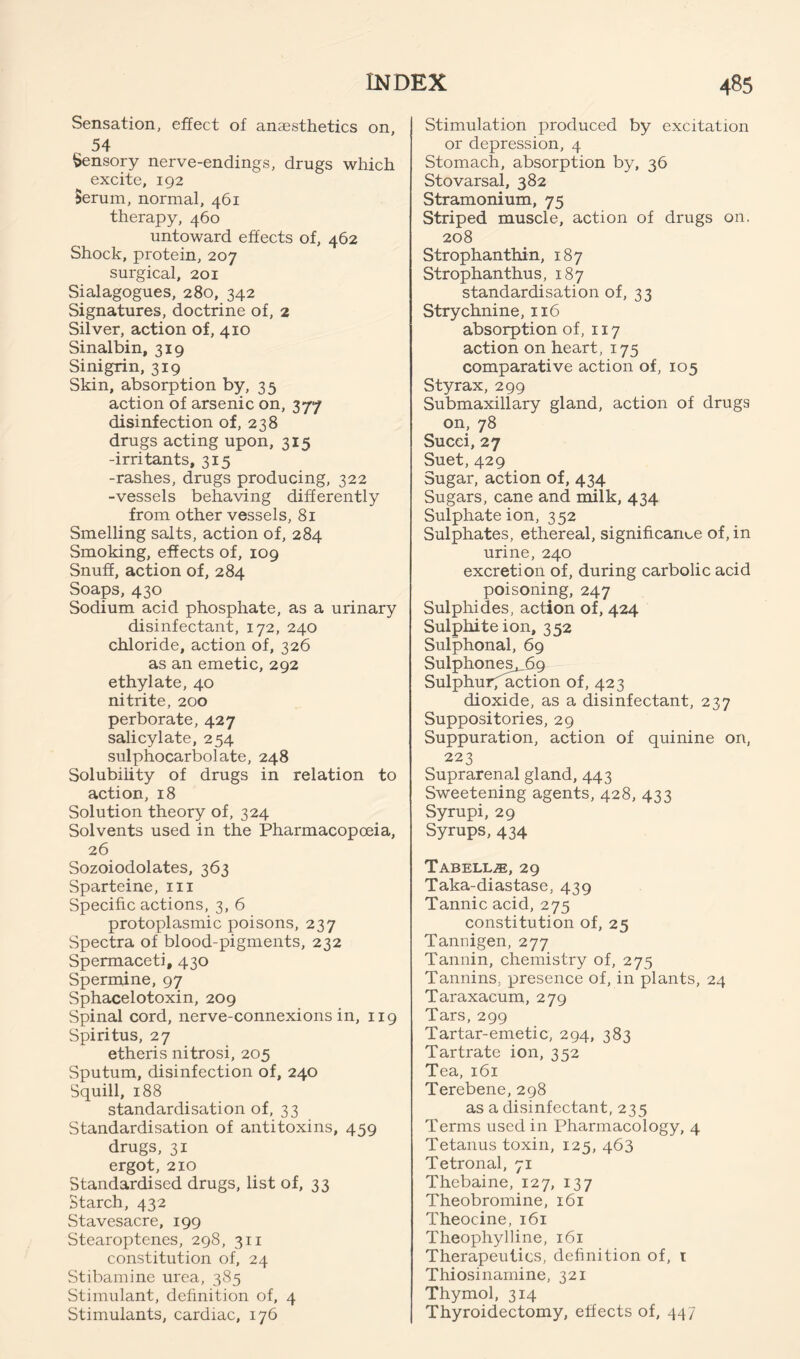 Sensation, effect of anaesthetics on, 54 Sensory nerve-endings, drugs which excite, 192 Serum, normal, 461 therapy, 460 untoward effects of, 462 Shock, protein, 207 surgical, 201 Sialagogues, 280, 342 Signatures, doctrine of, 2 Silver, action of, 410 Sinalbin, 319 Sinigrin, 319 Skin, absorption by, 35 action of arsenic on, 377 disinfection of, 238 drugs acting upon, 315 -irritants, 315 -rashes, drugs producing, 322 -vessels behaving differently from other vessels, 81 Smelling salts, action of, 284 Smoking, effects of, 109 Snuff, action of, 284 Soaps, 430 Sodium acid phosphate, as a urinary disinfectant, 172, 240 chloride, action of, 326 as an emetic, 292 ethylate, 40 nitrite, 200 perborate, 427 salicylate, 254 sulphocarbolate, 248 Solubility of drugs in relation to action, 18 Solution theory of, 324 Solvents used in the Pharmacopoeia, 26 Sozoiodolates, 363 Sparteine, iii Specific actions, 3, 6 protoplasmic poisons, 237 Spectra of blood-pigments, 232 Spermaceti, 430 Spermine, 97 Sphacelotoxin, 209 Spinal cord, nerve-connexions in, 119 Spiritus, 27 etheris nitrosi, 205 Sputum, disinfection of, 240 Squill, 188 standardisation of, 33 Standardisation of antitoxins, 459 drugs, 31 ergot, 210 Standardised drugs, list of, 33 Starch, 432 Stavesacre, 199 Stearoptenes, 298, 311 constitution of, 24 Stibamine urea, 385 Stimulant, definition of, 4 Stimulants, cardiac, 176 Stimulation produced by excitation or depression, 4 Stomach, absorption by, 36 Stovarsal, 382 Stramonium, 75 Striped muscle, action of drugs on. 208 Strophanthin, 187 Strophanthus, 187 standardisation of, 33 Strychnine, 116 absorption of, 117 action on heart, 175 comparative action of, 105 Styrax, 299 Submaxillary gland, action of drugs on, 78 Succi, 27 Suet, 429 Sugar, action of, 434 Sugars, cane and milk, 434 Sulphate ion, 3 52 Sulphates, ethereal, significance of, in urine, 240 excretion of, during carbolic acid poisoning, 247 Sulphides, action of, 424 Sulphite ion, 352 Sulphonal, 69 Sulphones^9 Sulphurf'a^ion of, 423 dioxide, as a disinfectant, 237 Suppositories, 29 Suppuration, action of quinine on, 223 Suprarenal gland, 443 Sweetening agents, 428, 433 Syrupi, 29 Syrups, 434 Tabellze, 29 Taka-diastase, 439 Tannic acid, 275 constitution of, 25 Tanuigen, 277 Tannin, chemistry of, 275 Tannins, presence of, in plants, 24 Taraxacum, 279 Tars, 299 Tartar-emetic, 294, 383 Tartrate ion, 352 Tea, 161 Terebene, 298 as a disinfectant, 235 Terms used in Pharmacology, 4 Tetanus toxin, 125, 463 Tetronal, 71 Thebaine, 127, 137 Theobromine, 161 Theocine, 161 Theophylline, 161 Therapeutics, definition of, i Thiosinamine, 321 Thymol, 314 Thyroidectomy, effects of, 447