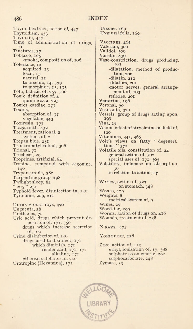 I'liyroid extract, action of, 447 Thyroidism, 453 Thyroxin, 447 Time of administration of drugs, II Tinctures, 27 Tobacco, 105 -smoke, composition of, 106 Tolerance, 12 acquired, 13 local, 15 natural, 12 to arsenic, 14, 379 to morphine, 15, 135 Tolu, balsam of, 257, 300 Tonic, definition of, 4 quinine as a, 225 Tonics, cardiac, 173 Toxins, absorption of, 37 vegetable, 443 Toxiresin, 177 Tragacanth, 432 Treatment, rational, 2 systems of, 2 Trepan blue, 251 Trinitrobutyl toluol, 306 Trional, 71 Trochisci, 29 Tropeines, artificial, 84 Tropine, compared with ecgonine, 146 Tryparsamide, 382 Turpentine group, 298 Twilight sleep, 84 “ 205,” 251 Typhoid fever, disinfection in, 240 Tyramine, 209, 211 Ultra-violet rays, 470 Unguenta, 28 Urethanes, 70 Uric acid, drugs which prevent de- position of, 171, 350 drugs which increase secretion of, 100 Urine, disinfection of, 240 drugs used to disinfect, 171 which diminish, 171 render acid, 171, 172 alkaline, 171 ethereal sulphates in, 240 Urotropine (Hexamina), 171 Ursone, 169 Uvae ursi folia, 169 Vaccines, 464 Valerian, 300 Validol, 300 Vaselin, 430 Vaso constriction, drugs producing, 199 -dilatation, method of produc- tion, 200 -dilatin, 212 -dilators, 201 -motor nerves, general arrange- ment of, 103 reflexes, 201 Veratrine, 196 Veronal, 70 Vesicants, 320 Vessels, group of drugs acting upon, 199 Vina, 27 Vision, effect of strychnine on field of, 120 Vitamines, 441, 465 Voit’s views on fatty  degenera tions, 370 Volatile oils, constitution of, 24 general action of, 302 special uses of, 171, 305 Volatility, influence on absorption 36 in relation to action, 17 Water, action of, 327 on stomach, 348 Waxes, 429 Weights, 8 metrical system of, 9 Wines, 27 Wood-tar, 299 Worms, action of drugs on, 416 Wounds, treatment of, 238 X RAYS, 473 Yohimbine, 126 Zinc, action of, 413 ethyl, ionisation of, 17, 388 sulphate as an emetic, 292 sulphocarbolate, 248 Zymase, 39