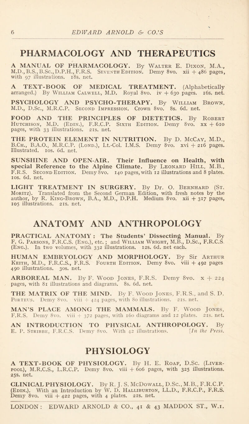 PHARMACOLOGY AND THERAPEUTICS A MANUAL OF PHARMACOLOGY. By Walter E. Dixon, M.A., M.D., B.S., B.Sc., D.P.H., F.R.S. Seventh Edition. Demy 8vo, xii + 486 pages, with 97 illustrations. i8s. net. A TEXT-BOOK OF MEDICAL TREATMENT. (Alphabetically arranged.) By William Calwell, M.D. Royal 8vo. iv + 630 pages. i6s. net. PSYCHOLOGY AND PSYCHO-THERAPY. By William Brown, M.D., D.Sc., M.R.C.P. Second Impression. Crown 8vo. 8s. 6d. net. FOOD AND THE PRINCIPLES OF DIETETICS. By Robert Hutchison, M.D. (Edin.), F.R.C.P. Sixth Edition. Demy 8vo. xx + 610 pages, with 33 illustrations. 21s. net. THE PROTEIN ELEMENT IN NUTRITION. By D. McCay, M.D., B.Ch., B.A.O., M.R.C.P. (Bond.), Lt.-Col. I.M.S. Demy 8vo. xvi + 216 pages. Illustrated. los. 6d. net. SUNSHINE AND OPEN-AIR. Their Influence on Health, with special Reference to the Alpine Climate. By Leonard Hill, M.B., F.R.S. Second Edition. Demy 8vo. 140 pages, with 12 illustrations and 8 plates, los. 6d. net. LIGHT TREATMENT IN SURGERY. By Dr. O. Bernhard (St. Moritz). Translated from the Second German Edition, with fresh notes by the author, by R. King-Brown, B.A., M.D., D.P.H. Medium 8vo. xii + 317 pages, 105 illustrations. 21s. net. ANATOMY AND ANTHROPOLOGY PRACTICAL ANATOMY ; The Students’ Dissecting Manual. By F. G. Parsons, F.R.C.S. (Eng.), etc.; and William Wright, M.B., D.Sc., F.R.C.S. (Eng.). In two volumes, with 332 illustrations. 12s. 6d. net each. HUMAN EMBRYOLOGY AND MORPHOLOGY. By Sir Arthur Keith, M.D., F.R.C.S., F.R.S. Fourth Edition. Demy 8vo. viii -t- 492 pages 490 illustrations. 30s. net. ARBOREAL MAN. By F. Wood Jones, F.R.S. Demy 8vo. x -f 224 pages, with 81 illustrations and diagrams. 8s. 6d. net. THE MATRIX OF THE MIND. By F. Wood Jones, F.R.S., and S. D. PoRTEUs. Demy 8vo. viii i- 424 pages, with 80 illustrations. 21s. net. MAN’S PLAGE AMONG THE MAMMALS. By F. Wood Jones, F.R.S. Demy 8vo. viii -f 372 pages, with 160 diagrams and 12 plates. 21s. net. AN INTRODUCTION TO PHYSICAL ANTHROPOLOGY. By E. P. Stribbe, F.R.C.S. Demy 8vo. With 42 illustrations. [In the Press. PHYSIOLOGY A TEXT-BOOK OF PHYSIOLOGY. By H. E. Roaf, D.Sc, (Liver- pool), M.R.C.S., L.R.C.P. Demy 8vo. viii + 606 pages, with 325 illustrations. 25s. net. CLINICAL PHYSIOLOGY. By R. J. S. McDowall, D.Sc., M.B., F.R.C.P. (Edin.). With an Introduction by W. D. Halliburton, LL.D., F.R.C.P., F.R.S. Demy 8vo. viii + 422 pages, with 4 plates. 21s. net.