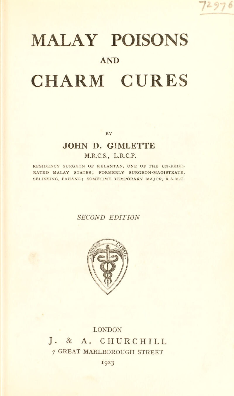 AND CHARM CURES BY JOHN D. GIMLETTE M.R.C.S., L.R.C.P. RESIDENCY SURGEON OF KELANTAN, ONE OF THE UN-FEDE- RATED MALAY STATES ; FORMERLY SURGEON-MAGISTRATE, SELINSING, PAHANG; SOMETIME TEMPORARY MAJOR, R.A.M.C. SECOND EDITION LONDON J. & A. CHURCHILL 7 GREAT MARLBOROUGH STREET 1923