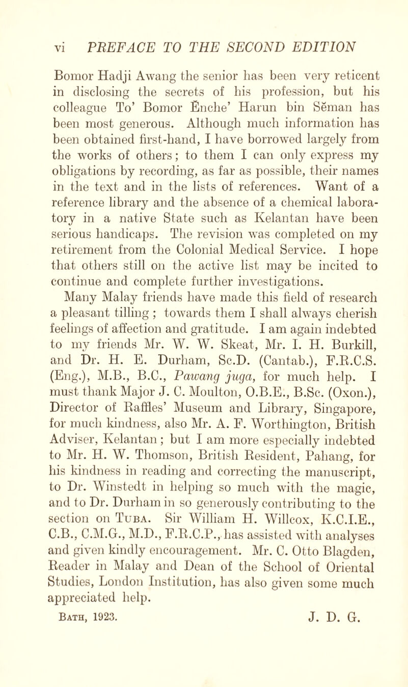 Bomor Hadji Awang the senior has been very reticent in disclosing the secrets of his profession, but his colleague To’ Bomor Enclie’ Harun bin Seman has been most generous. Although much information has been obtained first-hand, I have borrowed largely from the works of others; to them I can only express my obligations by recording, as far as possible, their names in the text and in the lists of references. Want of a reference library and the absence of a chemical labora- tory in a native State such as Kelantan have been serious handicaps. The revision was completed on my retirement from the Colonial Medical Service. I hope that others still on the active list may be incited to continue and complete further investigations. Many Malay friends have made this field of research a pleasant tilling ; towards them I shall always cherish feelings of affection and gratitude. I am again indebted to my friends Mr. W. W. Skeat, Mr. I. H. Burkill, and Dr. H. E. Durham, Sc.D. (Cantab.), F.R.C.S. (Eng.), M.B., B.C., P'awang juga, for much help. I must thank Major J. C. Moulton, O.B.E., B.Sc. (Oxon.), Director of Baffles’ Museum and Library, Singapore, for much kindness, also Mr. A. F. Worthington, British Adviser, Kelantan; but I am more especially indebted to Mr. H. W. Thomson, British Resident, Pahang, for his kindness in reading and correcting the manuscript, to Dr. Winstedt in helping so much with the magic, and to Dr. Durham in so generously contributing to the section on Tuba. Sir William H. Willcox, K.C.I.E., C.B., C.M.G., M.D., F.R.C.P., has assisted with analyses and given kindly encouragement. Mr. C. Otto Blagden, Reader in Malay and Dean of the School of Oriental Studies, London Institution, has also given some much appreciated help. Bath, 1923. J. D. G.