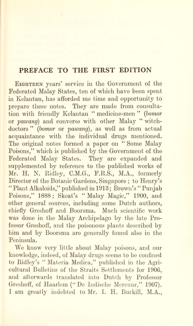 Eighteen years’ service in the Government of the Federated Malay States, ten of which have been spent in Kelantan, has afforded me time and opportunity to prepare these notes. They are made from consulta- tion with friendly Kelantan “ medicine-men ” (bomor or pawang) and converse with other Malay “ witch- doctors ” (bomor or pawang), as well as from actual acquaintance with the individual drugs mentioned. The original notes formed a paper on “ Some Malay Poisons,” which is published by the Government of the Federated Malay States. They are expanded and supplemented by reference to the published works of Mr. H. N. Ridley, C.M.G., F.R.S., M.A., formerly Director of the Botanic Gardens, Singapore ; to Henry’s “ Plant Alkaloids,” published in 1913; Brown’s “ Punjab Poisons,” 1888; Skeat’s “ Malay Magic,” 1900, and other general sources, including some Dutch authors, chiefly Greshoff and Boorsma. Much scientific work was done in the Malay Archipelago by the late Pro- fessor Greshoff, and the poisonous plants described by him and by Boorsma are generally found also in the Peninsula. We know very little about Malay poisons, and our knowledge, indeed, of Malay drugs seems to be confined to Ridley’s “ Materia Medica,” published in the Agri- cultural Bulletins of the Straits Settlements for 190G, and afterwards translated into Dutch by Professor Greshoff, of Haarlem (“ De Indische Mercuur,” 1907). I am greatly indebted to Mr. I. H. Burkill, M.A.,