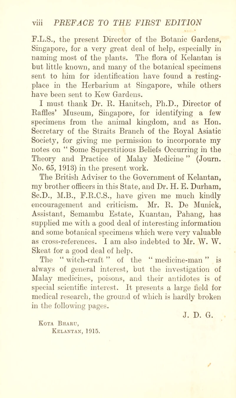 F.L.S., the present Director of the Botanic Gardens, Singapore, for a very great deal of help, especially in naming most of the plants. The flora of Kelantan is but little known, and many of the botanical specimens sent to him for identification have found a resting- place in the Herbarium at Singapore, while others have been sent to Kew Gardens. I must thank Dr. R. Hanitsch, Ph.D., Director of Raffles’ Museum, Singapore, for identifying a few specimens from the animal kingdom, and as Hon. Secretary of the Straits Branch of the Royal Asiatic Society, for giving me permission to incorporate my notes on “ Some Superstitious Beliefs Occurring in the Theory and Practice of Malay Medicine ” (Journ. No. 65, 1913) in the present work. The British Adviser to the Government of Kelantan, my brother officers in this State, and Dr. H. E. Durham, Sc.D., M.B., F.R.C.S., have given me much kindly encouragement and criticism. Mr. R. De Munich, Assistant, Semambu Estate, Kuantan, Pahang, has supplied me with a good deal of interesting information and some botanical specimens which were very valuable as cross-references. I am also indebted to Mr. W. W. Skeat for a good deal of help. The “ witch-craft ” of the “ medicine-man ” is always of general interest, but the investigation of Malay medicines, poisons, and their antidotes is of special scientific interest. It presents a large field for medical research, the ground of which is hardly broken in the following pages. J. D. G. Kota Bhaku, Kelantan, 1915.