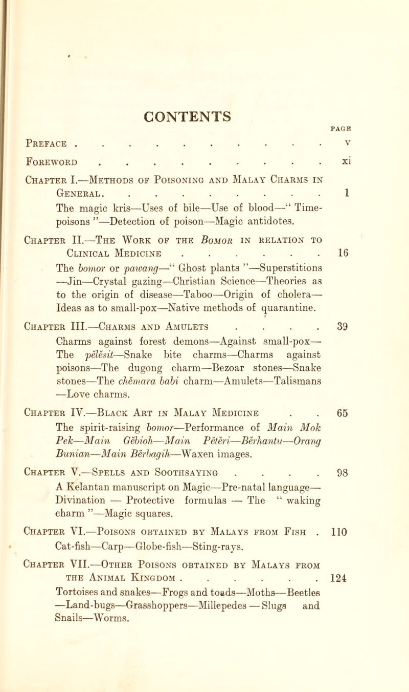 PAGE Preface v Foreword ......... xi Chapter I.—Methods of Poisoning and Malay Charms in General. ........ 1 The magic kris—Uses of bile-—Use of blood—“ Time- poisons ”—Detection of poison—Magic antidotes. Chapter II.—The Work of the Bomor in relation to Clinical Medicine . . . . . .16 The bomor or pawang—“ Ghost plants ”—Superstitions —Jin—Crystal gazing—Christian Science—Theories as to the origin of disease—Taboo—Grigin of cholera— Ideas as to small-pox—Native methods of quarantine. » Chapter III.—Charms and Amulets .... 39 Charms against forest demons—Against small-pox— The pelesit—Snake bite charms—Charms against poisons—The dugong charm—Bezoar stones—Snake stones—The chemara babi charm—Amulets—Talismans —Love charms. Chapter IV.—Black Art in Malay Medicine . . 65 The spirit-raising bomor—Performance of Main Mok Pek—Main Gebioh—Main Peteri—Berhantu—Orang Bunian—Main Berbagih—Waxen images. Chapter V.—Spells and Soothsaying .... 98 A Kelantan manuscript on Magic—Pre-natal language— Divination — Protective formulas — The 41 waking charm ”—Magic squares. Chapter VI.—Poisons obtained by Malays from Fish . 110 Cat-fish—Carp—Globe-fish—Sting-rays. Chapter VII.—Other Poisons obtained by Malays from the Animal Kingdom ...... 124 Tortoises and snakes—Frogs and toads—Moths—Beetles —Land-bugs—Grasshoppers—Millepedes — Slugs and Snails—Worms.