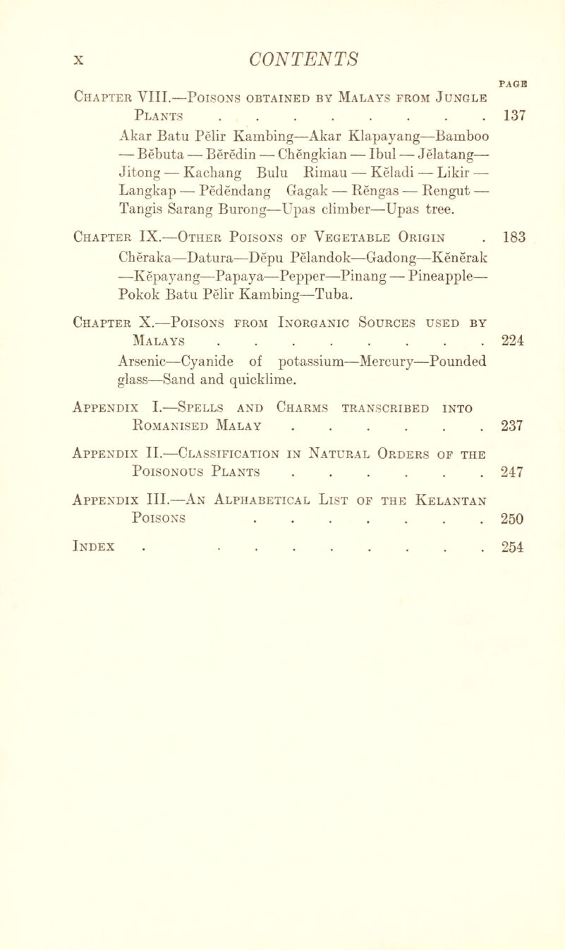 Chapter VIII.—Poisons obtained by Malays from Jungle Plants ........ Akar Batu Pelir Kambing—Akar Klapayang—Bamboo — Bebuta — Beredin — Chengkian — Ibul — Jelatang— Jitong — Kachang Bulu Rimau — Keladi— Likir — Langkap — Pedendang Gagak — Rengas — Rengut — Tangis Sarang Burong—Upas climber—Upas tree. Chapter IX.—Other Poisons of Vegetable Origin Ckeraka—Datura—Depu Pelandok—Gadong—Kenerak —Kepayang—Papaya—Pepper—Pinang — Pineapple— Pokok Batu Pelir Kambing—Tuba. Chapter X.—Poisons from Inorganic Sources used by Malays ........ Arsenic-—Cyanide of potassium—Mercury—Pounded glass—Sand and quicklime. Appendix I.—Spells and Charms transcribed into Romanised Malay ...... Appendix II.—Classification in Natural Orders of the Poisonous Plants ...... Appendix III.—An Alphabetical List of the Kelantan Poisons ....... Index PAGE 137 183 224 237 247 250 254