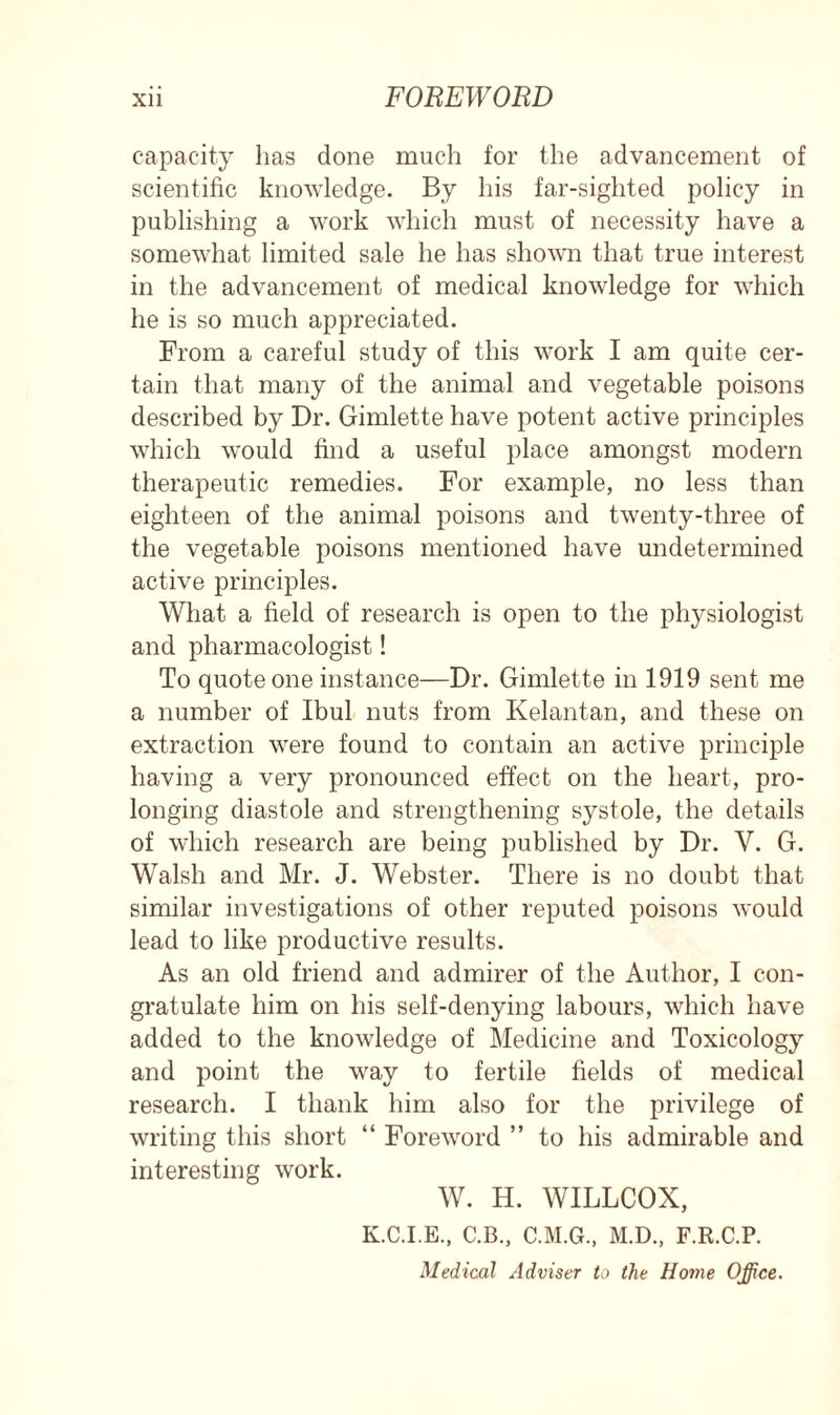 capacity has done much for the advancement of scientific knowledge. By his far-sighted policy in publishing a work which must of necessity have a somewhat limited sale he has shown that true interest in the advancement of medical knowledge for which he is so much appreciated. From a careful study of this work I am quite cer- tain that many of the animal and vegetable poisons described by Dr. Gimlette have potent active principles which would find a useful place amongst modern therapeutic remedies. For example, no less than eighteen of the animal poisons and twenty-three of the vegetable poisons mentioned have undetermined active principles. What a field of research is open to the physiologist and pharmacologist! To quote one instance—Dr. Gimlette in 1919 sent me a number of Ibul nuts from Kelantan, and these on extraction were found to contain an active principle having a very pronounced effect on the heart, pro- longing diastole and strengthening systole, the details of which research are being published by Dr. Y. G. Walsh and Mr. J. Webster. There is no doubt that similar investigations of other reputed poisons would lead to like productive results. As an old friend and admirer of the Author, I con- gratulate him on his self-denying labours, which have added to the knowledge of Medicine and Toxicology and point the way to fertile fields of medical research. I thank him also for the privilege of writing this short “ Foreword ” to his admirable and interesting work. W. H. WILLCOX, K.C.I.E., C.B., C.M.G., M.D., F.R.C.P. Medical Adviser to the Home Office.