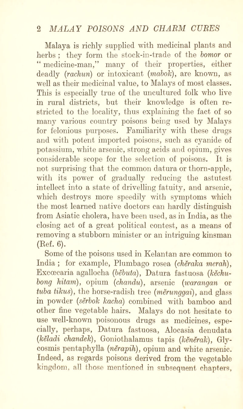 Malaya is richly supplied with medicinal plants and herbs ; they form the stock-in-trade of the bomor or “ medicine-man,” many of their properties, either deadly (rachun) or intoxicant (mabok), are known, as well as their medicinal value, to Malays of most classes. This is especially true of the uncultured folk who live in rural districts, but their knowledge is often re- stricted to the locality, thus explaining the fact of so many various country poisons being used by Malays for felonious purposes. Familiarity with these drugs and with potent imported poisons, such as cyanide of potassium, white arsenic, strong acids and opium, gives considerable scope for the selection of poisons. It is not surprising that the common datura or thorn-apple, with its power of gradually reducing the astutest intellect into a state of drivelling fatuity, and arsenic, which destroys more speedily with symptoms which the most learned native doctors can hardly distinguish from Asiatic cholera, have been used, as in India, as the closing act of a great political contest, as a means of removing a stubborn minister or an intriguing kinsman (Ref. 6). Some of the poisons used in Kelantan are common to India ; for example, Plumbago rosea (clieraka merah), Excoecaria agallocha (bebuta), Datura fastuosa (kechu- bong hitam), opium (chandu), arsenic (warangan or tuba tikus), the horse-radish tree (merunggai), and glass in powder (serbok kacha) combined with bamboo and other fine vegetable hairs. Malays do not hesitate to use well-known poisonous drugs as medicines, espe- cially, perhaps, Datura fastuosa, Alocasia denudata (keladi chandek), Goniothalamus tapis (kenerak), Gly- cosmis pentaphylla (nerapih), opium and white arsenic. Indeed, as regards poisons derived from the vegetable kingdom, all those mentioned in subsequent chapters,