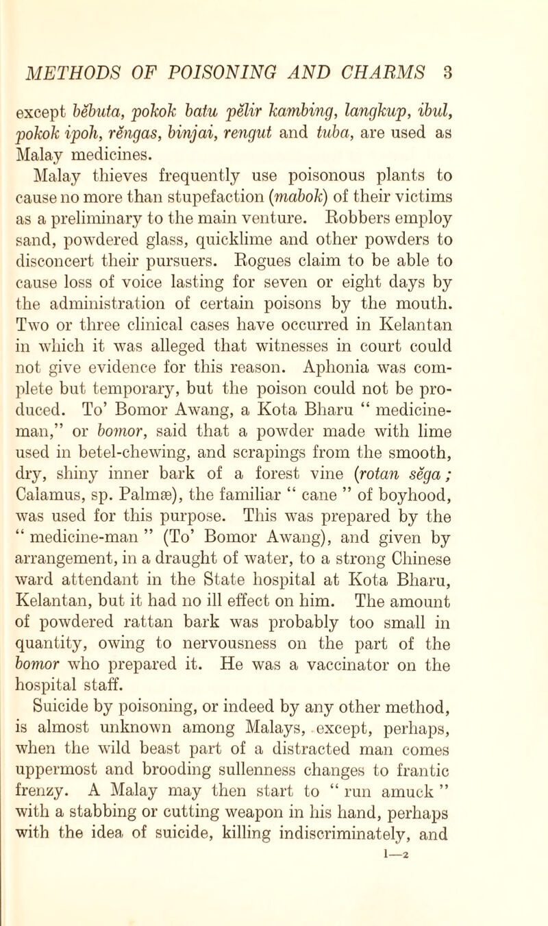 except bebuta, pokok batu pelir kambing, langkup, ibid, pokok ipoli, rengas, binjai, rengut and tuba, are used as Malay medicines. Malay thieves frequently use poisonous plants to cause no more than stupefaction (mabok) of their victims as a preliminary to the main venture. Robbers employ sand, powdered glass, quicklime and other powders to disconcert their pursuers. Rogues claim to be able to cause loss of voice lasting for seven or eight days by the administration of certain poisons by the mouth. Two or three clinical cases have occurred in Kelantan in which it was alleged that witnesses in court could not give evidence for this reason. Aphonia was com- plete but temporary, but the poison could not be pro- duced. To’ Bornor Awang, a Kota Bharu “ medicine- man,” or bomor, said that a powder made with lime used in betel-chewing, and scrapings from the smooth, dry, shiny inner bark of a forest vine (rotan sega; Calamus, sp. Palmse), the familiar “ cane ” of boyhood, was used for this purpose. This was prepared by the “ medicine-man ” (To’ Bomor Awang), and given by arrangement, in a draught of water, to a strong Chinese ward attendant in the State hospital at Kota Bharu, Kelantan, but it had no ill effect on him. The amount of powdered rattan bark was probably too small in quantity, owing to nervousness on the part of the bomor who prepared it. He was a vaccinator on the hospital staff. Suicide by poisoning, or indeed by any other method, is almost unknown among Malays, except, perhaps, when the wild beast part of a distracted man comes uppermost and brooding sullenness changes to frantic frenzy. A Malay may then start to “ run amuck ” with a stabbing or cutting weapon in his hand, perhaps with the idea of suicide, killing indiscriminately, and 1—2