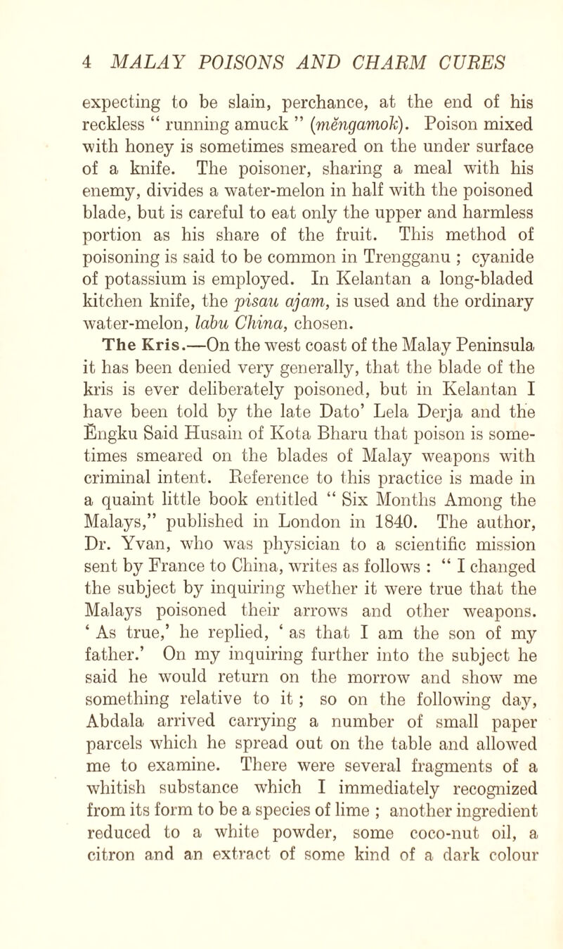 expecting to be slain, perchance, at the end of his reckless “ running amuck ” (mengamok). Poison mixed with honey is sometimes smeared on the under surface of a knife. The poisoner, sharing a meal with his enemy, divides a water-melon in half with the poisoned blade, but is careful to eat only the upper and harmless portion as his share of the fruit. This method of poisoning is said to be common in Trengganu ; cyanide of potassium is employed. In Kelantan a long-bladed kitchen knife, the pisau ajam, is used and the ordinary water-melon, Icibu China, chosen. The Kris.—On the west coast of the Malay Peninsula it has been denied very generally, that the blade of the kris is ever deliberately poisoned, but in Kelantan I have been told by the late Dato’ Lela Derja and the Engku Said Husain of Kota Bharu that poison is some- times smeared on the blades of Malay weapons with criminal intent. Pieference to this practice is made in a quaint little book entitled “ Six Months Among the Malays,” published in London in 1840. The author, Dr. Yvan, who was physician to a scientific mission sent by France to China, writes as follows : “ I changed the subject by inquiring whether it were true that the Malays poisoned their arrows and other weapons. ‘ As true,’ he replied, ‘ as that I am the son of my father.’ On my inquiring further into the subject he said he would return on the morrow and show me something relative to it; so on the following day, Abdala arrived carrying a number of small paper parcels which he spread out on the table and allowed me to examine. There were several fragments of a whitish substance which I immediately recognized from its form to be a species of lime ; another ingredient reduced to a white powder, some coco-nut oil, a citron and an extract of some kind of a dark colour