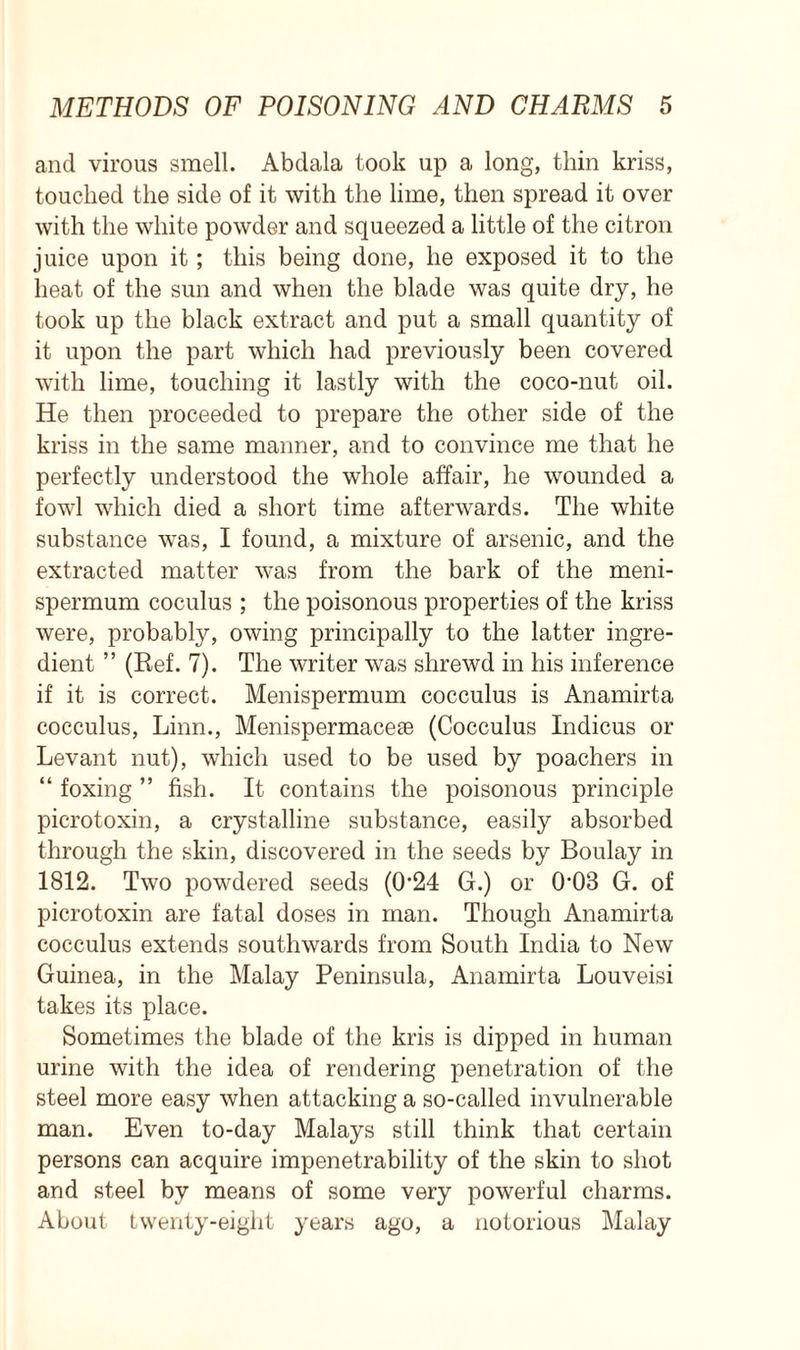 and virous smell. Abdala took up a long, thin kriss, touched the side of it with the lime, then spread it over with the white powder and squeezed a little of the citron juice upon it; this being done, he exposed it to the heat of the sun and when the blade was quite dry, he took up the black extract and put a small quantity of it upon the part which had previously been covered with lime, touching it lastly with the coco-nut oil. He then proceeded to prepare the other side of the kriss in the same manner, and to convince me that he perfectly understood the whole affair, he wounded a fowl which died a short time afterwards. The white substance was, I found, a mixture of arsenic, and the extracted matter was from the bark of the meni- spermum coculus ; the poisonous properties of the kriss were, probably, owing principally to the latter ingre- dient ” (Ref. 7). The writer was shrewd in his inference if it is correct. Menispermum cocculus is Anamirta cocculus, Linn., Menispermacese (Cocculus Indicus or Levant nut), which used to be used by poachers in “ foxing ” fish. It contains the poisonous principle picrotoxin, a crystalline substance, easily absorbed through the skin, discovered in the seeds by Boulay in 1812. Two powdered seeds (0‘24 G.) or 0'08 G. of picrotoxin are fatal doses in man. Though Anamirta cocculus extends southwards from South India to New Guinea, in the Malay Peninsula, Anamirta Louveisi takes its place. Sometimes the blade of the kris is dipped in human urine with the idea of rendering penetration of the steel more easy when attacking a so-called invulnerable man. Even to-day Malays still think that certain persons can acquire impenetrability of the skin to shot and steel by means of some very powerful charms. About twenty-eight years ago, a notorious Malay