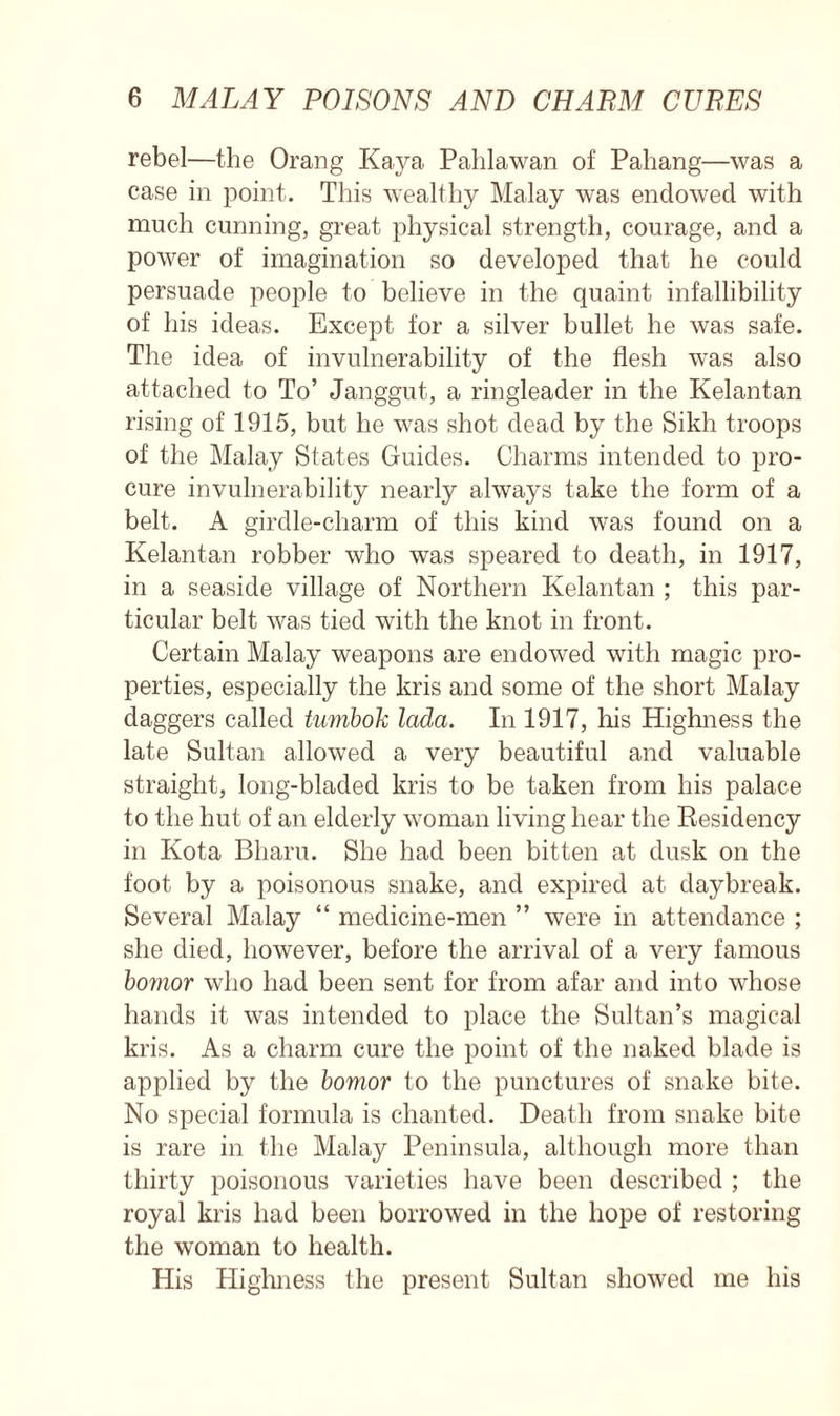 rebel—the Orang Kaya Pahlawan of Pahang—was a case in point. This wealthy Malay was endowed with much cunning, great physical strength, courage, and a power of imagination so developed that he could persuade people to believe in the quaint infallibility of his ideas. Except for a silver bullet he was safe. The idea of invulnerability of the flesh was also attached to To’ Janggut, a ringleader in the Kelantan rising of 1915, but he was shot dead by the Sikh troops of the Malay States Guides. Charms intended to pro- cure invulnerability nearly always take the form of a belt. A girdle-charm of this kind was found on a Kelantan robber who was speared to death, in 1917, in a seaside village of Northern Kelantan ; this par- ticular belt was tied with the knot in front. Certain Malay weapons are endowed with magic pro- perties, especially the kris and some of the short Malay daggers called tumbok lada. In 1917, his Highness the late Sultan allowed a very beautiful and valuable straight, long-bladed kris to be taken from his palace to the hut of an elderly woman living hear the Residency in Kota Bharu. She had been bitten at dusk on the foot by a poisonous snake, and expired at daybreak. Several Malay “ medicine-men ” were in attendance ; she died, however, before the arrival of a very famous bomor who had been sent for from afar and into whose hands it was intended to place the Sultan’s magical kris. As a charm cure the point of the naked blade is applied by the bomor to the punctures of snake bite. No special formula is chanted. Death from snake bite is rare in the Mala}^ Peninsula, although more than thirty poisonous varieties have been described ; the royal kris had been borrowed in the hope of restoring the woman to health. His Plighness the present Sultan showed me his