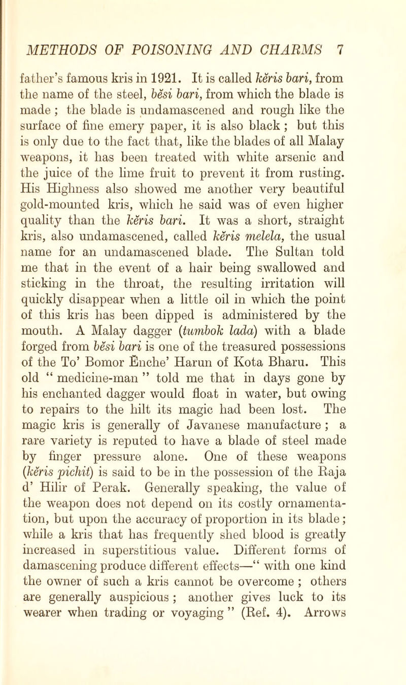 father’s famous kris in 1921. It is called keris bari, from the name of the steel, besi bari, from which the blade is made ; the blade is undamascened and rough like the surface of fine emery paper, it is also black ; but this is only due to the fact that, like the blades of all Malay weapons, it has been treated with white arsenic and the juice of the lime fruit to prevent it from rusting. His Highness also showed me another very beautiful gold-mounted kris, which he said was of even higher quality than the keris bari. It was a short, straight kris, also undamascened, called keris melela, the usual name for an undamascened blade. The Sultan told me that in the event of a hair being swallowed and sticking in the throat, the resulting irritation will quickly disappear when a little oil in which the point of this kris has been dipped is administered by the mouth. A Malay dagger (tumbok lada) with a blade forged from besi bari is one of the treasured possessions of the To’ Bomor Enche’ Harun of Kota Bharu. This old “ medicine-man ” told me that in days gone by his enchanted dagger would float in water, but owing to repairs to the hilt its magic had been lost. The magic kris is generally of Javanese manufacture ; a rare variety is reputed to have a blade of steel made by finger pressure alone. One of these weapons (keris pichit) is said to be in the possession of the Raja d’ Hilir of Perak. Generally speaking, the value of the weapon does not depend on its costly ornamenta- tion, but upon the accuracy of proportion in its blade; while a kris that has frequently shed blood is greatly increased in superstitious value. Different forms of damascening produce different effects—“ with one kind the owner of such a kris cannot be overcome ; others are generally auspicious ; another gives luck to its wearer when trading or voyaging ” (Ref. 4). Arrows