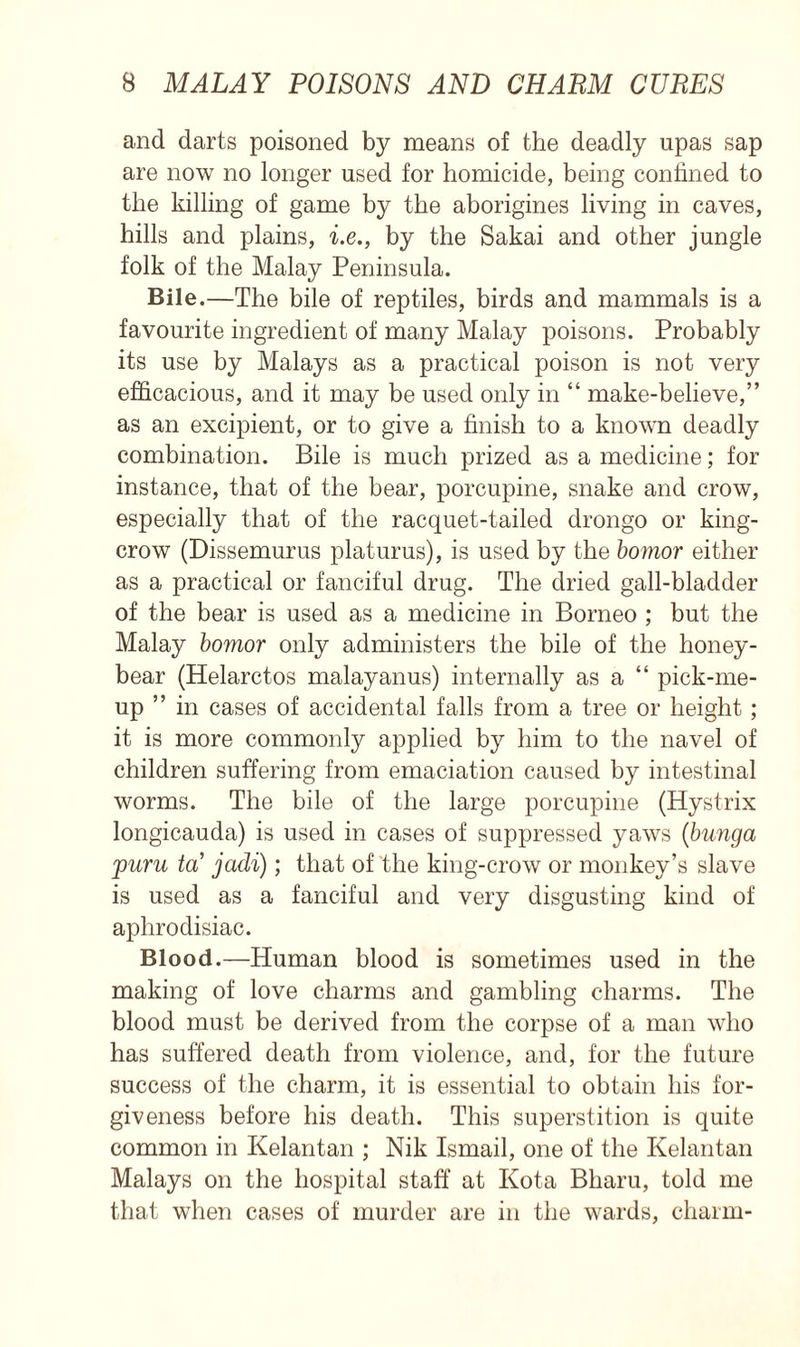 and darts poisoned by means of the deadly upas sap are now no longer used for homicide, being confined to the killing of game by the aborigines living in caves, hills and plains, i.e., by the Sakai and other jungle folk of the Malay Peninsula. Bile.—The bile of reptiles, birds and mammals is a favourite ingredient of many Malay poisons. Probably its use by Malays as a practical poison is not very efficacious, and it may be used only in “ make-believe,” as an excipient, or to give a finish to a known deadly combination. Bile is much prized as a medicine; for instance, that of the bear, porcupine, snake and crow, especially that of the racquet-tailed drongo or king- crow (Dissemurus platurus), is used by the bomor either as a practical or fanciful drug. The dried gall-bladder of the bear is used as a medicine in Borneo ; but the Malay bomor only administers the bile of the honey- bear (Helarctos malayanus) internally as a “ pick-me- up ” in cases of accidental falls from a tree or height ; it is more commonly applied by him to the navel of children suffering from emaciation caused by intestinal worms. The bile of the large porcupine (Hystrix longicauda) is used in cases of suppressed yaws (bunga puru tot jadi); that of the king-crow or monkey’s slave is used as a fanciful and very disgusting kind of aphrodisiac. Blood.—Human blood is sometimes used in the making of love charms and gambling charms. The blood must be derived from the corpse of a man who has suffered death from violence, and, for the future success of the charm, it is essential to obtain his for- giveness before his death. This superstition is quite common in Kelantan ; Nik Ismail, one of the Kelantan Malays on the hospital staff at Kota Bharu, told me that when cases of murder are in the wards, charm-