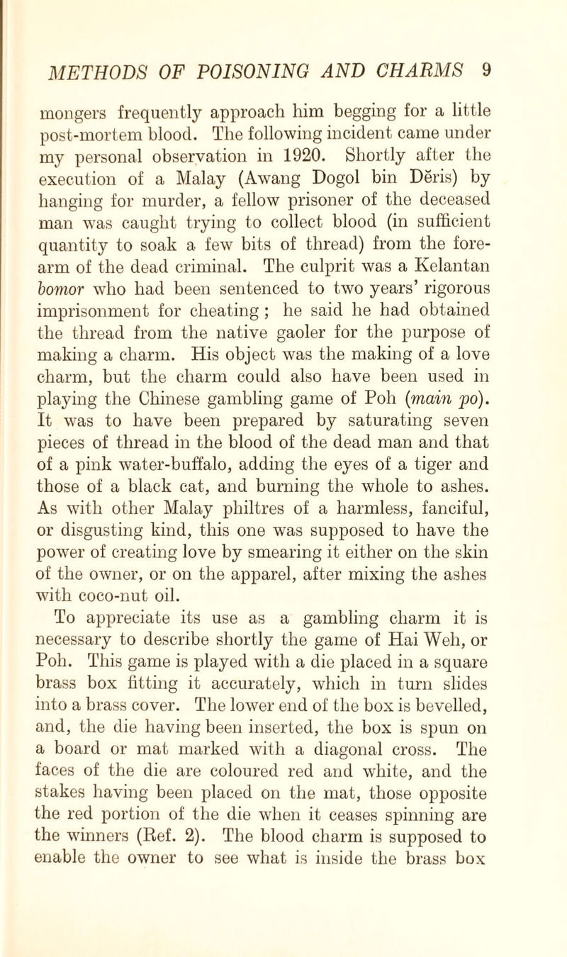 mongers frequently approach him begging for a little post-mortem blood. The following incident came under my personal observation in 1920. Shortly after the execution of a Malay (Awang Dogol bin Deris) by hanging for murder, a fellow prisoner of the deceased man was caught trying to collect blood (in sufficient quantity to soak a few bits of thread) from the fore- arm of the dead criminal. The culprit was a Kelantan bomor who had been sentenced to two years’ rigorous imprisonment for cheating ; he said he had obtained the thread from the native gaoler for the purpose of making a charm. His object was the making of a love charm, but the charm could also have been used in playing the Chinese gambling game of Poll (mam po). It was to have been prepared by saturating seven pieces of thread in the blood of the dead man and that of a pink water-buffalo, adding the eyes of a tiger and those of a black cat, and burning the whole to ashes. As with other Malay philtres of a harmless, fanciful, or disgusting kind, this one was supposed to have the power of creating love by smearing it either on the skin of the owner, or on the apparel, after mixing the ashes with coco-nut oil. To appreciate its use as a gambling charm it is necessary to describe shortly the game of Hai Well, or Poll. This game is played with a die placed in a square brass box fitting it accurately, which in turn slides into a brass cover. The lower end of the box is bevelled, and, the die having been inserted, the box is spun on a board or mat marked with a diagonal cross. The faces of the die are coloured red and white, and the stakes having been placed on the mat, those opposite the red portion of the die when it ceases spinning are the winners (Ref. 2). The blood charm is supposed to enable the owner to see what is inside the brass box