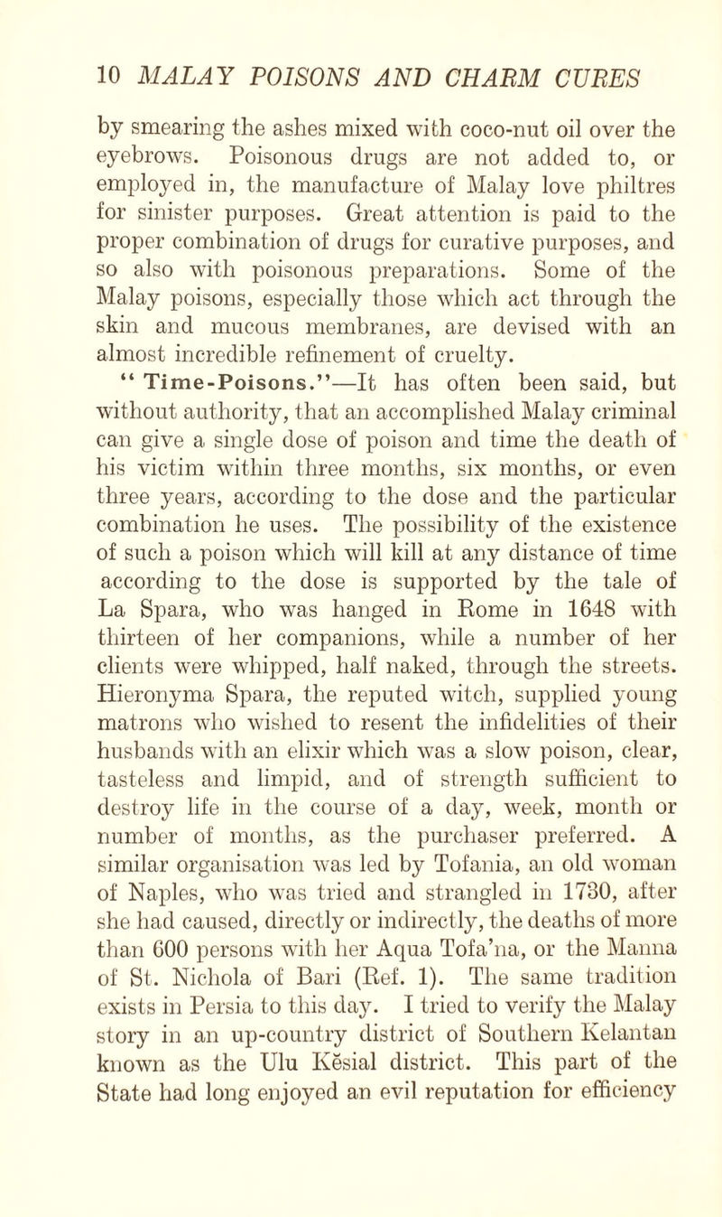 by smearing the ashes mixed with coco-nut oil over the eyebrows. Poisonous drugs are not added to, or employed in, the manufacture of Malay love philtres for sinister purposes. Great attention is paid to the proper combination of drugs for curative purposes, and so also with poisonous preparations. Some of the Malay poisons, especially those which act through the skin and mucous membranes, are devised with an almost incredible refinement of cruelty. “ Time-Poisons.”—It has often been said, but without authority, that an accomplished Malay criminal can give a single dose of poison and time the death of his victim within three months, six months, or even three years, according to the dose and the particular combination he uses. The possibility of the existence of such a poison which will kill at any distance of time according to the dose is supported by the tale of La Spara, who was hanged in Rome in 1648 with thirteen of her companions, while a number of her clients were whipped, half naked, through the streets. Hieronyma Spara, the reputed witch, supplied young matrons who wished to resent the infidelities of their husbands with an elixir which was a slow poison, clear, tasteless and limpid, and of strength sufficient to destroy life in the course of a day, week, month or number of months, as the purchaser preferred. A similar organisation was led by Tofania, an old woman of Naples, who was tried and strangled in 1730, after she had caused, directly or indirectly, the deaths of more than 600 persons with her Aqua Tofa’na, or the Manna of St. Nichola of Bari (Ref. 1). The same tradition exists in Persia to this day. I tried to verify the Malay story in an up-country district of Southern Kelantan known as the Ulu Kesial district. This part of the State had long enjoyed an evil reputation for efficiency