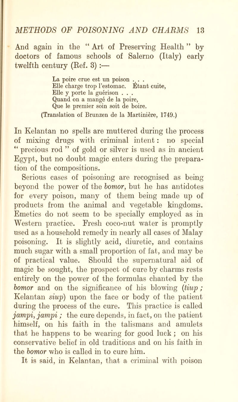 And again in the “ Art of Preserving Health ” by doctors of famous schools of Salerno (Italy) early twelfth century (Ref. 8) :— La poire crue est un poison . . Elle charge trop l’estomac. Etant cuite, Elle y porte la guerison . . . Quand on a mange de la poire, Que le premier soin soit de boire. (Translation of Brunzen de la Martiniere, 1749.) In Kelantan no spells are muttered during the process of mixing drugs with criminal intent: no special “ precious rod ” of gold or silver is used as in ancient Egypt, but no doubt magic enters during the prepara- tion of the compositions. Serious cases of poisoning are recognised as being beyond the power of the bomor, but he has antidotes for every poison, many of them being made up of products from the animal and vegetable kingdoms. Emetics do not seem to be specially employed as in Western practice. Fresh coco-nut water is promptly used as a household remedy in nearly all cases of Malay poisoning. It is slightly acid, diuretic, and contains much sugar with a small proportion of fat, and may be of practical value. Should the supernatural aid of magic be sought, the prospect of cure by charms rests entirely on the power of the formulas chanted by the bomor and on the significance of his blowing (tiup ; Kelantan siup) upon the face or body of the patient during the process of the cure. This practice is called jampi, jampi ; the cure depends, in fact, on the patient himself, on his faith in the talismans and amulets that he happens to be wearing for good luck ; on his conservative belief in old traditions and on his faith in the bomor who is called in to cure him. It is said, in Kelantan, that a criminal with poison