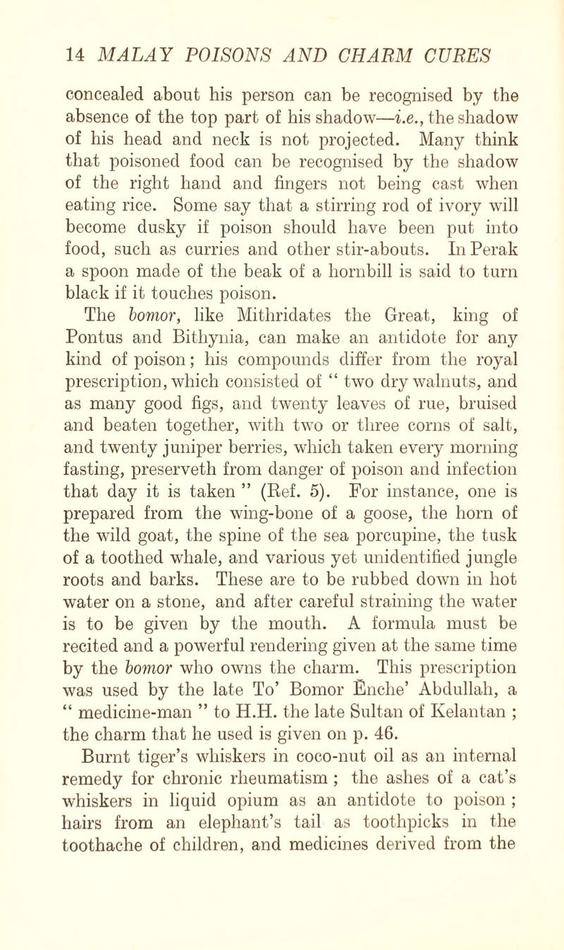 concealed about his person can be recognised by the absence of the top part of his shadow—i.e., the shadow of his head and neck is not projected. Many think that poisoned food can be recognised by the shadow of the right hand and fingers not being cast when eating rice. Some say that a stirring rod of ivory will become dusky if poison should have been put into food, such as curries and other stir-abouts. In Perak a spoon made of the beak of a hornbill is said to turn black if it touches poison. The bomor, like Mithridates the Great, king of Pontus and Bithynia, can make an antidote for any kind of poison; his compounds differ from the royal prescription, which consisted of “ two dry walnuts, and as many good figs, and twenty leaves of rue, bruised and beaten together, with two or three corns of salt, and twenty juniper berries, which taken every morning fasting, preserveth from danger of poison and infection that day it is taken ” (Ref. 5). For instance, one is prepared from the wing-bone of a goose, the horn of the wild goat, the spine of the sea porcupine, the tusk of a toothed whale, and various yet unidentified jungle roots and barks. These are to be rubbed down in hot water on a stone, and after careful straining the water is to be given by the mouth. A formula must be recited and a powerful rendering given at the same time by the bomor who owns the charm. This prescription was used by the late To’ Bomor Fnche’ Abdullah, a “ medicine-man ” to H.H. the late Sultan of Kelantan ; the charm that he used is given on p. 46. Burnt tiger’s whiskers in coco-nut oil as an internal remedy for chronic rheumatism ; the ashes of a cat’s whiskers in liquid opium as an antidote to poison ; hairs from an elephant’s tail as toothpicks in the toothache of children, and medicines derived from the