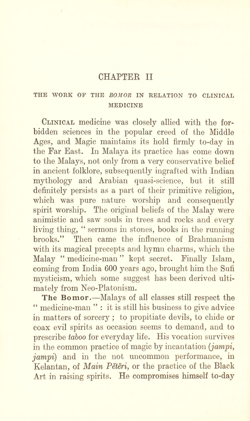 CHAPTER II THE WORK OF THE BOMOR IN RELATION TO CLINICAL MEDICINE Clinical medicine was closely allied with the for- bidden sciences in the popular creed of the Middle Ages, and Magic maintains its hold firmly to-day in the Far East. In Malaya its practice has come down to the Malays, not only from a very conservative belief in ancient folklore, subsequently ingrafted with Indian mythology and Arabian quasi-science, but it still definitely persists as a part of their primitive religion, which was pure nature worship and consequently spirit worship. The original beliefs of the Malay were animistic and saw souls in trees and rocks and every living thing, “ sermons in stones, books in the running brooks.” Then came the influence of Brahmanism with its magical precepts and hymn charms, which the Malay “ medicine-man ” kept secret. Finally Islam, coming from India 600 years ago, brought him the Sufi mysticism, which some suggest has been derived ulti- mately from Neo-Platonism. The Bomor.—Malays of all classes still respect the “ medicine-man ” : it is still his business to give advice in matters of sorcery ; to propitiate devils, to chide or coax evil spirits as occasion seems to demand, and to prescribe taboo for everyday life. His vocation survives in the common practice of magic by incantation (jampi, jamjpi) and in the not uncommon performance, in Kelantan, of Main Peteri, or the practice of the Black Art in raising spirits. He compromises himself to-day