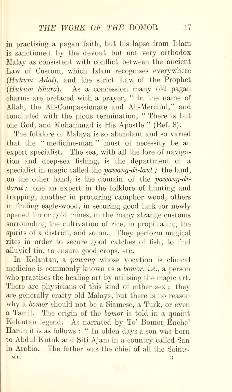 in practising a pagan faith, but his lapse from Islam is sanctioned by the devout but not very orthodox Malay as consistent with conflict between the ancient Law of Custom, which Islam recognises everywhere (Hukum Adat), and the strict Law of the Prophet (.Hukum Shard). As a concession many old pagan charms are prefaced with a prayer, “ In the name of Allah, the All-Compassionate and All-Merciful,” and concluded with the pious termination, “ There is but one God, and Muhammad is His Apostle ” (Ref. 8). The folklore of Malaya is so abundant and so varied that the “ medicine-man ” must of necessity be an expert specialist. The sea, with all the lore of naviga- tion and deep-sea fishing, is the department of a specialist in magic called the pawang-di-laut; the land, on the other hand, is the domain of the pawang-di- darat: one an expert in the folklore of hunting and trapping, another in procuring camphor wood, others in finding eagle-wood, in securing good luck for newly opened tin or gold mines, in the many strange customs surrounding the cultivation of rice, in propitiating the spirits of a district, and so on. They perform magical rites in order to secure good catches of fish, to find alluvial tin, to ensure good crops, etc. In Kelantan, a pawang whose vocation is clinical medicine is commonly known as a bomor, i.e., a person who practises the healing art by utilising the magic art. There are physicians of this kind of either sex ; they are generally crafty old Malays, but there is no reason why a bomor should not be a Siamese, a Turk, or even a Tamil. The origin of the bomor is told in a quaint Kelantan legend. As narrated by To’ Bomor Enclie’ Harun it is as follows : “In olden days a son was born to Abdul Kutok and Siti Ajam in a country called San in Arabia. The father was the chief of all the Saints- M.P. 2