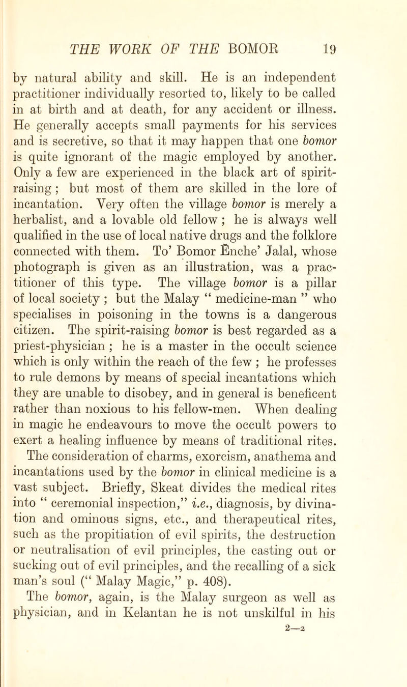 by natural ability and skill. He is an independent practitioner individually resorted to, likely to be called in at birth and at death, for any accident or illness. He generally accepts small payments for his services and is secretive, so that it may happen that one bomor is quite ignorant of the magic employed by another. Only a few are experienced in the black art of spirit- raising ; but most of them are skilled in the lore of incantation. Very often the village bomor is merely a herbalist, and a lovable old fellow ; he is always well qualified in the use of local native drugs and the folklore connected with them. To’ Bomor Enche’ Jalal, whose photograph is given as an illustration, was a prac- titioner of this type. The village bomor is a pillar of local society ; but the Malay “ medicine-man ” who specialises in poisoning in the towns is a dangerous citizen. The spirit-raising bomor is best regarded as a priest-physician ; he is a master in the occult science which is only within the reach of the few ; he professes to rule demons by means of special incantations which they are unable to disobey, and in general is beneficent rather than noxious to his fellow-men. When dealing in magic he endeavours to move the occult powers to exert a healing influence by means of traditional rites. The consideration of charms, exorcism, anathema and incantations used by the bomor in clinical medicine is a vast subject. Briefly, Skeat divides the medical rites into “ ceremonial inspection,” i.e., diagnosis, by divina- tion and ominous signs, etc., and therapeutical rites, such as the propitiation of evil spirits, the destruction or neutralisation of evil principles, the casting out or sucking out of evil principles, and the recalling of a sick man’s soul (“ Malay Magic,” p. 408). The bomor, again, is the Malay surgeon as well as physician, and in Kelantan he is not unskilful in his 2—2