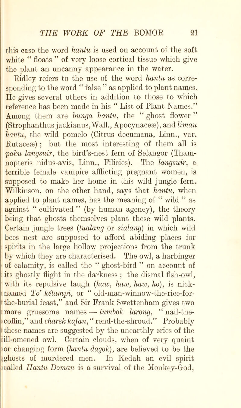 this case the word hantu is used on account of the soft white “ floats ” of very loose cortical tissue which give the plant an uncanny appearance in the water. Ridley refers to the use of the word hantu as corre- sponding to the word “ false ” as applied to plant names. He gives several others in addition to those to which reference has been made in his “ List of Plant Names.” Among them are bunga hantu, the “ ghost flower ” (Strophanthus jackianuSjWall., Apocynacese), and limau hantu, the wild pomelo (Citrus decumana, Linn., var. Rutacese) ; but the most interesting of them all is jpaku langsuir, the bird’s-nest fern of Selangor (Tham- nopteris nidus-avis, Linn., Filicies). The langsuir, a terrible female vampire afflicting pregnant women, is supposed to make her home in this wild jungle fern. Wilkinson, on the other hand, says that hantu, when applied to plant names, has the meaning of “ wild ” as against “ cultivated ” (by human agency), the theory being that ghosts themselves plant these wild plants. Certain jungle trees (tualang or sialang) in which wild bees nest are supposed to afford abiding places for spirits in the large hollow projections from the trunk by which they are characterised. The owl, a harbinger of calamity, is called the “ ghost-bird ” on account of its ghostly flight in the darkness ; the dismal fish-owl, with its repulsive laugh (haw, haw, haw, ho), is nick- named To’ ketamjoi, or “ old-man-winnow-tlie-rice-for- the-burial feast,” and Sir Frank Swettenham gives two more gruesome names — tumbok larong, “ nail-the- cofiin,” and charek kafan, “ rend-the-shroud.” Probably these names are suggested by the unearthly cries of the :ill-omened owl. Certain clouds, when of very quaint or changing form (hantu dagok), are believed to be the jghosts of murdered men. In Kedah an evil spirit ■called Hantu Doman is a survival of the Monkey-God,