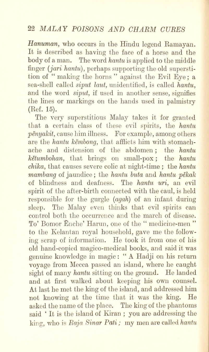 Hanuman, who occurs in the Hindu legend Ramayan. It is described as having the face of a horse and the body of a man. The word hantu is applied to the middle finger (jari hantu), perhaps supporting the old supersti- tion of “ making the horns ” against the Evil Eye; a sea-shell called siput taut, unidentified, is called hantu, and the word siput, if used in another sense, signifies the lines or markings on the hands used in palmistry (Ref. 15). The very superstitious Malay takes it for granted that a certain class of these evil spirits, the hantu penyakit, cause him illness. For example, among others are the hantu kembong, that afflicts him with stomach- ache and distension of the abdomen; the hantu ketumbohan, that brings on small-pox; the hantu chika, that causes severe colic at night-time ; the hantu mambang of jaundice; the hantu buta and hantu pekak of blindness and deafness. The hantu uri, an evil spirit of the after-birth connected with the caul, is held responsible for the gurgle (agah) of an infant during sleep. The Malay even thinks that evil spirits can control both the occurrence and the march of disease. To’ Bomor Enche’ Harun, one of the “ medicine-men ” to the Kelantan royal household, gave me the follow- ing scrap of information. He took it from one of his old hand-copied magico-medical books, and said it was genuine knowledge in magic: “ A Hadji on his return voyage from Mecca passed an island, where he caught sight of many hantu sitting on the ground. He landed and at first walked about keeping his own counsel. At last he met the king of the island, and addressed him not knowing at the time that it was the king. He asked the name of the place. The king of the phantoms said ‘ It is the island of Kiran ; you are addressing the king, who is Raja Sinar Pati; my men are called hantu