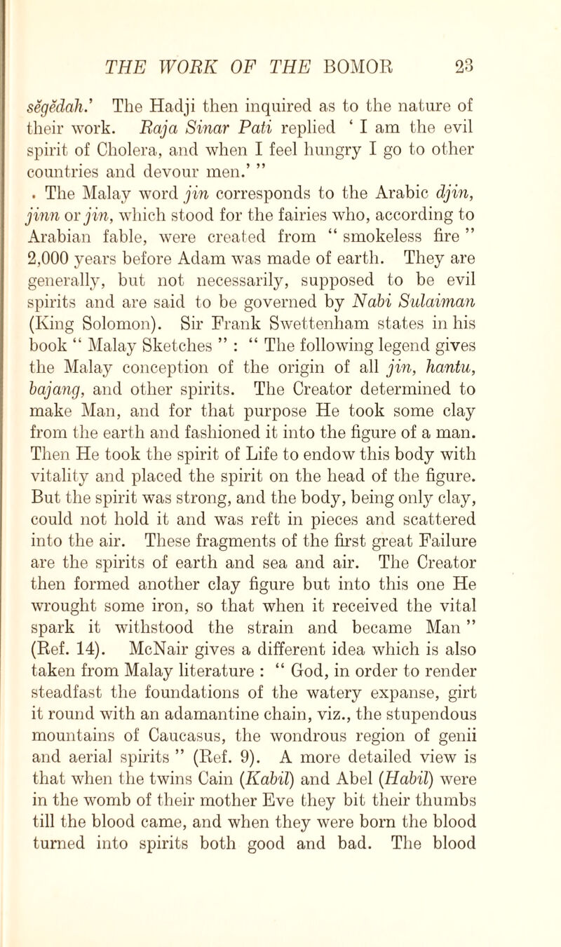 segedah.’ The Hadji then inquired as to the nature of their work. Raja Sinar Pati replied ‘ I am the evil spirit of Cholera, and when I feel hungry I go to other countries and devour men.’ ” . The Malay word jin corresponds to the Arabic djin, jinn or jin, which stood for the fairies who, according to Arabian fable, were created from “ smokeless fire ” 2,000 years before Adam wras made of earth. They are generally, but not necessarily, supposed to be evil spirits and are said to be governed by Nabi Sulaiman (King Solomon). Sir Frank Swettenham states in his book “ Malay Sketches ” : “ The following legend gives the Malay conception of the origin of all jin, hantu, bajang, and other spirits. The Creator determined to make Man, and for that purpose He took some clay from the earth and fashioned it into the figure of a man. Then He took the spirit of Life to endow this body with vitality and placed the spirit on the head of the figure. But the spirit was strong, and the body, being only clay, could not hold it and was reft in pieces and scattered into the air. These fragments of the first great Failure are the spirits of earth and sea and air. The Creator then formed another clay figure but into this one He wrought some iron, so that when it received the vital spark it withstood the strain and became Man ” (Ref. 14). McNair gives a different idea which is also taken from Malay literature : “ God, in order to render steadfast the foundations of the watery expanse, girt it round with an adamantine chain, viz., the stupendous mountains of Caucasus, the wondrous region of genii and aerial spirits ” (Ref. 9). A more detailed view is that when the twins Cain (Kabil) and Abel (Habil) were in the womb of their mother Eve they bit their thumbs till the blood came, and when they were born the blood turned into spirits both good and bad. The blood