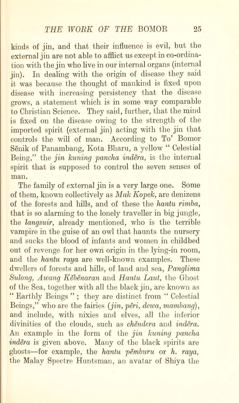 kinds of jin, and that their influence is evil, but the external jin are not able to afflict us except in co-ordina- tion with the jin who live in our internal organs (internal jin). In dealing with the origin of disease they said it was because the thought of mankind is fixed upon disease with increasing persistency that the disease grows, a statement which is in some way comparable to Christian Science. They said, further, that the mind is fixed on the disease owing to the strength of the imported spirit (external jin) acting with the jin that controls the will of man. According to To’ Bomor Senik of Panambang, Kota Bharu, a yellow “ Celestial Being,” the jin kuning pancha indera, is the internal spirit that is supposed to control the seven senses of man. The family of external jin is a very large one. Some of them, known collectively as Mak Kopek, are denizens of the forests and hills, and of these the Jiantu rimba, that is so alarming to the lonely traveller in big jungle, the langsuir, already mentioned, who is the terrible vampire in the guise of an owl that haunts the nursery and sucks the blood of infants and women in childbed out of revenge for her own origin in the lying-in room, and the hantu raya are well-known examples. These dwellers of forests and hills, of land and sea, Panglima Sulong, Awang Kebenaran and Hantu Laid, the Ghost of the Sea, together with all the black jin, are known as “ Earthly Beings ” ; they are distinct from “ Celestial Beings,” who are the fairies (jin, peri, dewa, mambang), and include, with nixies and elves, all the inferior divinities of the clouds, such as chenclera and indera. An example in the form of the jin kuning pancha indera is given above. Many of the black spirits are ghosts—for example, the hantu pemburu or h. raya, the Malay Spectre Huntsman, an avatar of Shiya the