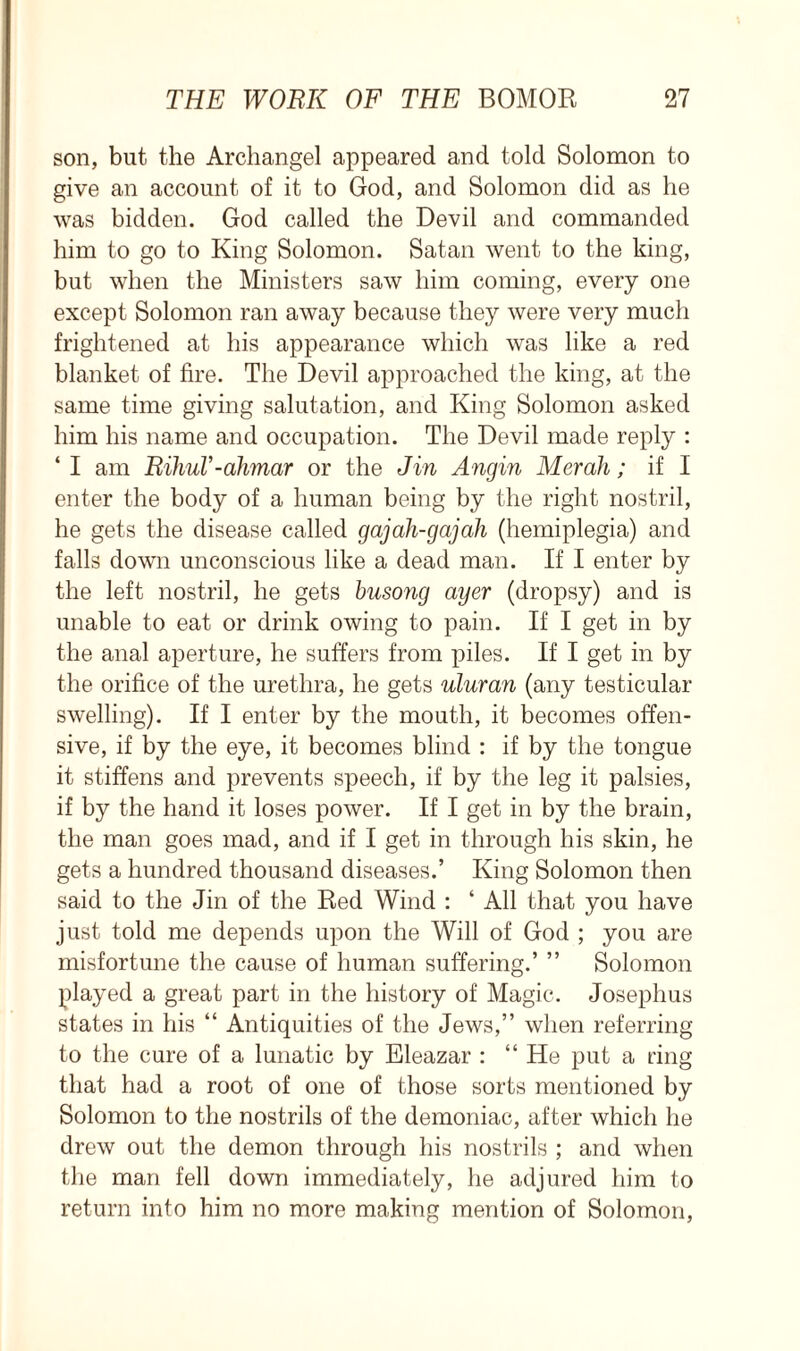 son, but the Archangel appeared and told Solomon to give an account of it to God, and Solomon did as he was bidden. God called the Devil and commanded him to go to King Solomon. Satan went to the king, but when the Ministers saw him coming, every one except Solomon ran away because they were very much frightened at his appearance which was like a red blanket of fire. The Devil approached the king, at the same time giving salutation, and King Solomon asked him his name and occupation. The Devil made reply : ‘I am HihuV-ahmar or the Jin Angin Merali; if I enter the body of a human being by the right nostril, he gets the disease called gajah-gajah (hemiplegia) and falls down unconscious like a dead man. If I enter by the left nostril, he gets busong ayer (dropsy) and is unable to eat or drink owing to pain. If I get in by the anal aperture, he suffers from piles. If I get in by the orifice of the urethra, he gets uluran (any testicular swelling). If I enter by the mouth, it becomes offen- sive, if by the eye, it becomes blind : if by the tongue it stiffens and prevents speech, if by the leg it palsies, if by the hand it loses power. If I get in by the brain, the man goes mad, and if I get in through his skin, he gets a hundred thousand diseases.’ King Solomon then said to the Jin of the Red Wind : ‘ All that you have just told me depends upon the Will of God ; you are misfortune the cause of human suffering.’ ” Solomon played a great part in the history of Magic. Josephus states in his “ Antiquities of the Jews,” when referring to the cure of a lunatic by Eleazar : “ He put a ring that had a root of one of those sorts mentioned by Solomon to the nostrils of the demoniac, after which he drew out the demon through his nostrils ; and when the man fell down immediately, he adjured him to return into him no more making mention of Solomon,