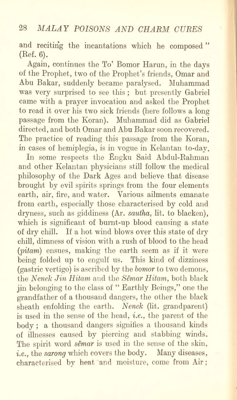 and reciting the incantations which he composed ” (Ref. 6). Again, continues the To’ Bomor Harun, in the days of the Prophet, two of the Prophet’s friends, Omar and Abu Bakar, suddenly became paralysed. Muhammad was very surprised to see this ; but presently Gabriel came with a prayer invocation and asked the Prophet to read it over his two sick friends (here follows a long passage from the Koran). Muhammad did as Gabriel directed, and both Omar and Abu Bakar soon recovered. The practice of reading this passage from the Koran, in cases of hemiplegia, is in vogue in Kelantan to-day. In some respects the Engku Said Abdul-Rahman and other Kelantan physicians still follow the medical philosophy of the Dark Ages and believe that disease brought by evil spirits springs from the four elements earth, air, fire, and water. Various ailments emanate from earth, especially those characterised by cold and dryness, such as giddiness (Ar. sautha, lit. to blacken), which is significant of burnt-up blood causing a state of dry chill. If a hot wind blows over this state of dry chill, dimness of vision with a rush of blood to the head (jpitam) ensues, making the earth seem as if it were being folded up to engulf us. This kind of dizziness (gastric vertigo) is ascribed by the bomor to two demons, the Nenek Jin Hitam and the Semar Hitavi, both black jin belonging to the class of “ Earthly Beings,” one the grandfather of a thousand dangers, the other the black sheath enfolding the earth. Nenek (lit. grandparent) is used in the sense of the head, i.e., the parent of the body ; a thousand dangers signifies a thousand kinds of illnesses caused by piercing and stabbing winds. The spirit word semar is used in the sense of the skin, i.e., the sarong which covers the body. Many diseases, characterised by heat and moisture, come from Air;