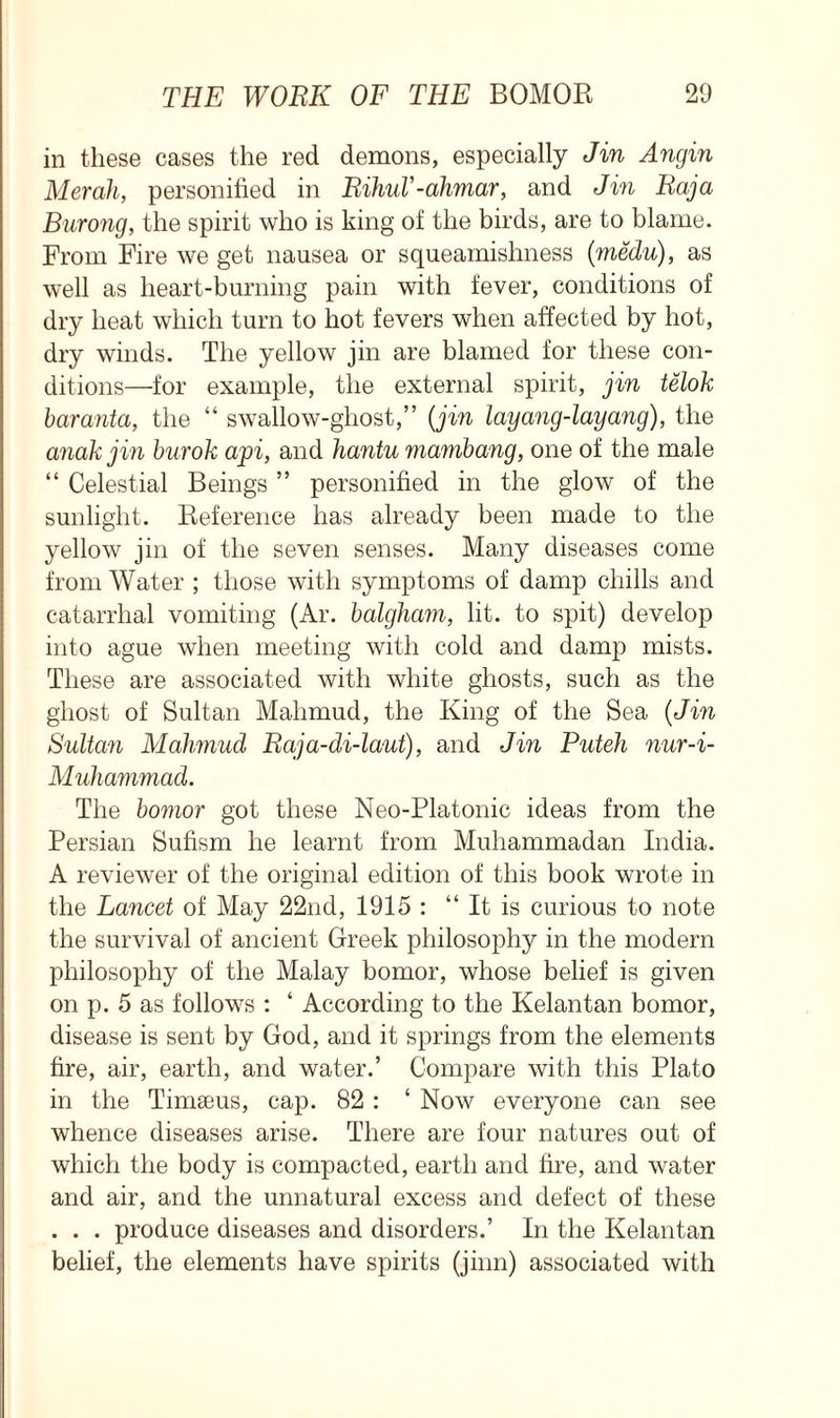 in these cases the red demons, especially Jin Angin Merah, personified in RihuV-ahmar, and Jin Raja Burong, the spirit who is king of the birds, are to blame. From Fire we get nausea or squeamishness (medu), as well as heart-burning pain with fever, conditions of dry heat which turn to hot fevers when affected by hot, dry winds. The yellow jin are blamed for these con- ditions—for example, the external spirit, jin telok baranta, the “ swallow-ghost,” (jin layang-layang), the anakjin burok api, and hantu mambang, one of the male “ Celestial Beings ” personified in the glow of the sunlight. Reference has already been made to the yellow jin of the seven senses. Many diseases come from Water ; those with symptoms of damp chills and catarrhal vomiting (Ar. balgham, lit. to spit) develop into ague when meeting with cold and damp mists. These are associated with white ghosts, such as the ghost of Sultan Mahmud, the King of the Sea (Jin Sultan Mahmud Raja-di-laut), and Jin Puteh nur-i- Muhammad. The bomor got these Neo-Platonic ideas from the Persian Sufism he learnt from Muhammadan India. A reviewer of the original edition of this book wrote in the Lancet of May 22nd, 1915 : It is curious to note the survival of ancient Greek philosophy in the modern philosophy of the Malay bomor, whose belief is given on p. 5 as follows : ‘ According to the Kelantan bomor, disease is sent by God, and it springs from the elements fire, air, earth, and water.’ Compare with this Plato in the Timseus, cap. 82 : ‘ Now everyone can see whence diseases arise. There are four natures out of which the body is compacted, earth and fire, and water and air, and the unnatural excess and defect of these . . . produce diseases and disorders.’ In the Kelantan belief, the elements have spirits (jinn) associated with