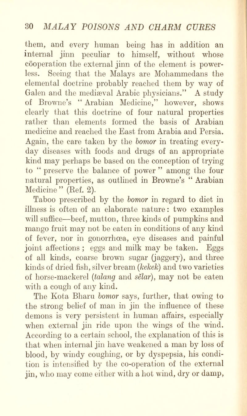 them, and every human being has in addition an internal jinn peculiar to himself, without whose cooperation the external jinn of the element is power- less. Seeing that the Malays are Mohammedans the elemental doctrine probably reached them by way of Galen and the mediaeval Arabic physicians.” A study of Browne’s “ Arabian Medicine,” however, shows clearty that this doctrine of four natural properties rather than elements formed the basis of Arabian medicine and reached the East from Arabia and Persia. Again, the care taken by the bovior in treating every- day diseases with foods and drugs of an appropriate kind may perhaps be based on the conception of trying to “ preserve the balance of power ” among the four natural properties, as outlined in Browne’s “ Arabian Medicine ” (Ref. 2). Taboo prescribed by the bovior in regard to diet in illness is often of an elaborate nature: two examples will suffice—beef, mutton, three kinds of pumpkins and mango fruit may not be eaten in conditions of any kind of fever, nor in gonorrhoea, eye diseases and painful joint affections ; eggs and milk may be taken. Eggs of all kinds, coarse brown sugar (jaggery), and three kinds of dried fish, silver bream (kekek) and two varieties of horse-mackerel (talang and selar), may not be eaten with a cough of any kind. The Kota Bharu bovior says, further, that owing to the strong belief of man in jin the influence of these demons is very persistent in human affairs, especially when external jin ride upon the wings of the wind. According to a certain school, the explanation of this is that when internal jin have weakened a man by loss of blood, by windy coughing, or by dyspepsia, his condi- tion is intensified by the co-operation of the external jin, who may come either with a hot wind, dry or damp,