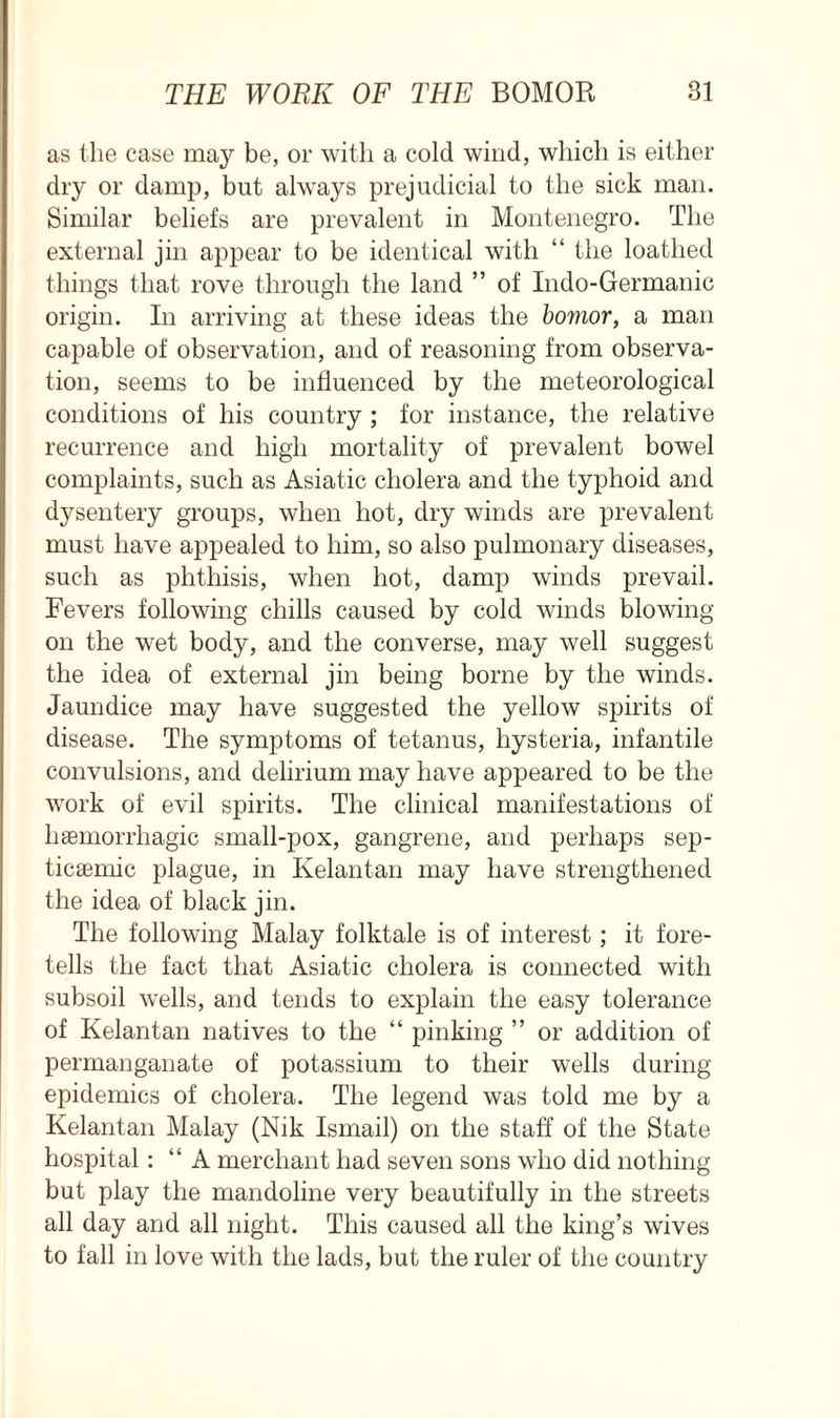 as the case may be, or with a cold wind, which is either dry or damp, but always prejudicial to the sick man. Similar beliefs are prevalent in Montenegro. The external jin appear to be identical with “ the loathed things that rove through the land ” of Indo-Germanic origin. In arriving at these ideas the bomor, a man capable of observation, and of reasoning from observa- tion, seems to be influenced by the meteorological conditions of his country ; for instance, the relative recurrence and high mortality of prevalent bowel complaints, such as Asiatic cholera and the typhoid and dysentery groups, when hot, dry winds are prevalent must have appealed to him, so also pulmonary diseases, such as phthisis, when hot, damp winds prevail. Fevers following chills caused by cold winds blowing- on the wet body, and the converse, may well suggest the idea of external jin being borne by the winds. Jaundice may have suggested the yellow spirits of disease. The symptoms of tetanus, hysteria, infantile convulsions, and delirium may have appeared to be the work of evil spirits. The clinical manifestations of haemorrhagic small-pox, gangrene, and perhaps sep- ticaemic plague, in Kelantan may have strengthened the idea of black jin. The following Malay folktale is of interest; it fore- tells the fact that Asiatic cholera is connected with subsoil wells, and tends to explain the easy tolerance of Kelantan natives to the “ pinking ” or addition of permanganate of potassium to their wells during epidemics of cholera. The legend was told me by a Kelantan Malay (Nik Ismail) on the staff of the State hospital: “ A merchant had seven sons who did nothing but play the mandoline very beautifully in the streets all day and all night. This caused all the king’s wives to fall in love with the lads, but the ruler of the country
