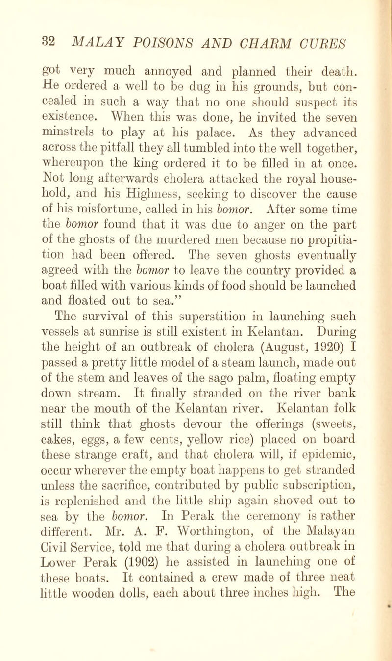 got very much annoyed and planned their death. He ordered a well to be dug in his grounds, but con- cealed in such a way that no one should suspect its existence. When this was done, he invited the seven minstrels to play at his palace. As they advanced across the pitfall they all tumbled into the well together, whereupon the king ordered it to be filled in at once. Not long afterwards cholera attacked the royal house- hold, and his Highness, seeking to discover the cause of his misfortune, called in his bornor. After some time the bomor found that it was due to anger on the part of the ghosts of the murdered men because no propitia- tion had been offered. The seven ghosts eventually agreed with the bomor to leave the country provided a boat filled with various kinds of food should be launched and floated out to sea.” The survival of this superstition in launching such vessels at sunrise is still existent in Kelantan. During the height of an outbreak of cholera (August, 1920) I passed a pretty little model of a steam launch, made out of the stem and leaves of the sago palm, floating empty down stream. It finally stranded on the river bank near the mouth of the Kelantan river. Kelantan folk still think that ghosts devour the offerings (sweets, cakes, eggs, a few cents, yellow rice) placed on board these strange craft, and that cholera will, if epidemic, occur wherever the empty boat happens to get stranded unless the sacrifice, contributed by public subscription, is replenished and the little ship again shoved out to sea by the bomor. In Perak the ceremony is rather different. Mr. A. F. Worthington, of the Malayan Civil Service, told me that during a cholera outbreak in Lower Perak (1902) he assisted in launching one of these boats. It contained a crew made of three neat little wooden dolls, each about three inches high. The